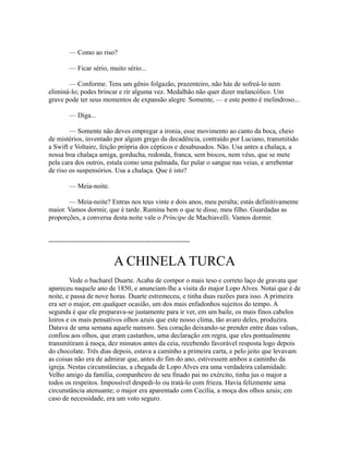 — Como ao riso?
— Ficar sério, muito sério...
— Conforme. Tens um gênio folgazão, prazenteiro, não hás de sofreá-lo nem
eliminá-lo; podes brincar e rir alguma vez. Medalhão não quer dizer melancólico. Um
grave pode ter seus momentos de expansão alegre. Somente, — e este ponto é melindroso...
— Diga...
— Somente não deves empregar a ironia, esse movimento ao canto da boca, cheio
de mistérios, inventado por algum grego da decadência, contraído por Luciano, transmitido
a Swift e Voltaire, feição própria dos cépticos e desabusados. Não. Usa antes a chalaça, a
nossa boa chalaça amiga, gorducha, redonda, franca, sem biocos, nem véus, que se mete
pela cara dos outros, estala como uma palmada, faz pular o sangue nas veias, e arrebentar
de riso os suspensórios. Usa a chalaça. Que é isto?
— Meia-noite.
— Meia-noite? Entras nos teus vinte e dois anos, meu peralta; estás definitivamente
maior. Vamos dormir, que é tarde. Rumina bem o que te disse, meu filho. Guardadas as
proporções, a conversa desta noite vale o Príncipe de Machiavelli. Vamos dormir.
--------------------------------------------------------------

A CHINELA TURCA
Vede o bacharel Duarte. Acaba de compor o mais teso e correto laço de gravata que
apareceu naquele ano de 1850, e anunciam-lhe a visita do major Lopo Alves. Notai que é de
noite, e passa de nove horas. Duarte estremeceu, e tinha duas razões para isso. A primeira
era ser o major, em qualquer ocasião, um dos mais enfadonhos sujeitos do tempo. A
segunda é que ele preparava-se justamente para ir ver, em um baile, os mais finos cabelos
loiros e os mais pensativos olhos azuis que este nosso clima, tão avaro deles, produzira.
Datava de uma semana aquele namoro. Seu coração deixando-se prender entre duas valsas,
confiou aos olhos, que eram castanhos, uma declaração em regra, que eles pontualmente
transmitiram à moça, dez minutos antes da ceia, recebendo favorável resposta logo depois
do chocolate. Três dias depois, estava a caminho a primeira carta, e pelo jeito que levavam
as coisas não era de admirar que, antes do fim do ano, estivessem ambos a caminho da
igreja. Nestas circunstâncias, a chegada de Lopo Alves era uma verdadeira calamidade.
Velho amigo da família, companheiro de seu finado pai no exército, tinha jus o major a
todos os respeitos. Impossível despedi-lo ou tratá-lo com frieza. Havia felizmente uma
circunstância atenuante; o major era aparentado com Cecília, a moça dos olhos azuis; em
caso de necessidade, era um voto seguro.

 