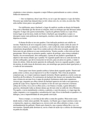 cinqüenta e cinco minutos, enquanto o major folheava paternalmente as cento e oitenta
folhas do manuscrito.
— Isto vai depressa, disse Lopo Alves; eu sei o que são rapazes e o que são bailes.
Descanse que ainda hoje dançará duas ou três valsas com ela, se a tem, ou com elas. Não
acha melhor irmos para o seu gabinete?
Era indiferente, para o bacharel, o lugar do suplício; acedeu ao desejo do hóspede.
Este, com a liberdade que lhe davam as relações, disse ao moleque que não deixasse entrar
ninguém. O algoz não queria testemunhas. A porta do gabinete fechou-se; Lopo Alves
tomou lugar ao pé da mesa, tendo em frente o bacharel, que mergulhou o corpo e o
desespero numa vasta poltrona de marroquim, resoluto a não dizer palavra para ir mais
depressa ao termo.
O drama dividia-se em sete quadros. Esta indicação produziu um calafrio no
ouvinte. Nada havia de novo naquelas cento e oitenta páginas, senão a letra do autor. O
mais eram os lances, os caracteres, as ficelles, e até o estilo dos mais acabados tipos do
romantismo desgrenhado. Lopo Alves cuidava pôr por obra uma invenção, quando não
fazia mais do que alinhavar as suas reminiscências. Noutra ocasião, a obra seria um bom
passatempo. Havia logo no primeiro quadro, espécie de prólogo, uma criança roubada à
família, um envenenamento, dois embuçados, a ponta de um punhal e quantidade de
adjetivos não menos afiados que o punhal. No segundo quadro dava-se conta da morte de
um dos embuçados, que devia ressuscitar no terceiro, para ser preso no quinto, e matar o
tirano do sétimo. Além da morte aparente do embuçado, havia no segundo quadro o rapto
da menina, já então moça de dezessete anos, um monólogo que parecia durar igual prazo, e
o roubo de um testamento.
Eram quase onze horas quando acabou a leitura deste segundo quadro. Duarte mal
podia conter a cólera; era já impossível ir ao Rio Comprido. Não é fora de propósito
conjeturar que, se o major expirasse naquele momento, Duarte agradecia a morte como um
benefício da Providência. Os sentimentos do bacharel não faziam crer tamanha ferocidade;
mas a leitura de um mau livro é capaz de produzir fenômenos ainda mais espantosos.
Acresce que, enquanto aos olhos carnais do bacharel aparecia em toda a sua espessura a
grenha de Lopo Alves, fugiam-lhe ao espírito os fios de ouro que ornavam a formosa
cabeça de Cecília; via-a com os olhos azuis, a tez branca e rosada, o gesto delicado e
gracioso, dominando todas as demais damas que deviam estar no salão da viúva Meneses.
Via aquilo, e ouvia mentalmente a música, a palestra, o soar dos passos, e o ruge-ruge das
sedas; enquanto a voz rouquenha e sensaborona de Lopo Alves ia desfiando os quadros e os
diálogos, com a impassibilidade de uma grande convicção.
Voava o tempo, e o ouvinte já não sabia a conta dos quadros. Meia-noite soara
desde muito; o baile estava perdido. De repente, viu Duarte que o major enrolava outra vez
o manuscrito, erguia-se, empertigava-se, cravava nele uns olhos odientos e maus, e saía
arrebatadamente do gabinete. Duarte quis chamá-lo, mas o pasmo tolhera-lhe a voz e os
movimentos. Quando pôde dominar-se, ouviu o bater do tacão rijo e colérico do dramaturgo
na pedra da calçada.

 
