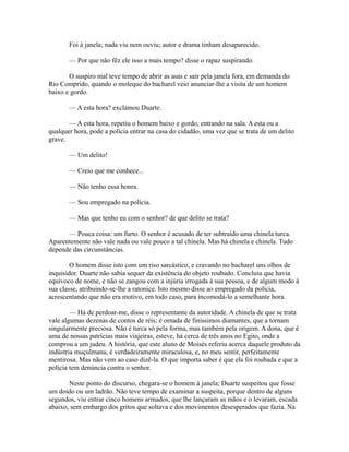 Foi à janela; nada viu nem ouviu; autor e drama tinham desaparecido.
— Por que não fêz ele isso a mais tempo? disse o rapaz suspirando.
O suspiro mal teve tempo de abrir as asas e sair pela janela fora, em demanda do
Rio Comprido, quando o moleque do bacharel veio anunciar-lhe a visita de um homem
baixo e gordo.
— A esta hora? exclamou Duarte.
— A esta hora, repetiu o homem baixo e gordo, entrando na sala. A esta ou a
qualquer hora, pode a polícia entrar na casa do cidadão, uma vez que se trata de um delito
grave.
— Um delito!
— Creio que me conhece...
— Não tenho essa honra.
— Sou empregado na polícia.
— Mas que tenho eu com o senhor? de que delito se trata?
— Pouca coisa: um furto. O senhor é acusado de ter subtraído uma chinela turca.
Aparentemente não vale nada ou vale pouco a tal chinela. Mas há chinela e chinela. Tudo
depende das circunstâncias.
O homem disse isto com um riso sarcástico, e cravando no bacharel uns olhos de
inquisidor. Duarte não sabia sequer da existência do objeto roubado. Concluiu que havia
equívoco de nome, e não se zangou com a injúria irrogada à sua pessoa, e de algum modo à
sua classe, atribuindo-se-lhe a ratonice. Isto mesmo disse ao empregado da polícia,
acrescentando que não era motivo, em todo caso, para incomodá-lo a semelhante hora.
— Há de perdoar-me, disse o representante da autoridade. A chinela de que se trata
vale algumas dezenas de contos de réis; é ornada de finíssimos diamantes, que a tornam
singularmente preciosa. Não é turca só pela forma, mas também pela origem. A dona, que é
uma de nossas patrícias mais viajeiras, esteve, há cerca de três anos no Egito, onde a
comprou a um judeu. A história, que este aluno de Moisés referiu acerca daquele produto da
indústria muçulmana, é verdadeiramente miraculosa, e, no meu sentir, perfeitamente
mentirosa. Mas não vem ao caso dizê-la. O que importa saber é que ela foi roubada e que a
polícia tem denúncia contra o senhor.
Neste ponto do discurso, chegara-se o homem à janela; Duarte suspeitou que fosse
um doido ou um ladrão. Não teve tempo de examinar a suspeita, porque dentro de alguns
segundos, viu entrar cinco homens armados, que lhe lançaram as mãos e o levaram, escada
abaixo, sem embargo dos gritos que soltava e dos movimentos desesperados que fazia. Na

 