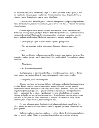 rua havia um carro, onde o meteram à força. Já lá estava o homem baixo e gordo, e mais
um sujeito alto e magro, que o receberam e fizeram sentar no fundo do carro. Ouviu-se
estalar o chicote do cocheiro e o carro partiu à desfilada.
— Ah! ah! disse o homem gordo. Com que então pensava que podia impunemente
furtar chinelas turcas, namorar moças louras, casar talvez com elas... e rir ainda por cima do
gênero humano.
Ouvindo aquela alusão à dama dos seus pensamentos, Duarte teve um calafrio.
Tratava-se, ao que parecia, de algum desforço de rival suplantado. Ou a alusão seria casual
e estranha à aventura? Duarte perdeu-se num cipoal de conjeturas, enquanto o carro ia
sempre andando a todo galope. No fim de algum tempo, arriscou uma observação.
— Quaisquer que sejam os meus crimes, suponho que a polícia...
— Nós não somos da polícia, interrompeu friamente o homem magro.
— Ah!
— Este cavalheiro e eu fazemos um par. Ele, o senhor e eu fazemos um terno. Ora,
terno não é melhor que par; não é, não pode ser. Um casal é o ideal. Provavelmente não me
entendeu?
— Não, senhor.
— Há de entender logo mais.
Duarte resignou-se à espera, enfronhou-se no silêncio, derreou o corpo, e deixou
correr o carro e a aventura. Obra de cinco minutos depois estacavam os cavalos.
— Chegamos, disse o homem gordo.
Dizendo isto, tirou um lenço da algibeira e ofereceu-o ao bacharel para que tapasse
os olhos. Duarte recusou, mas o homem magro observou-lhe que era mais prudente
obedecer que resistir. Não resistiu o bacharel; atou o lenço e apeou-se. Ouviu, daí a pouco,
ranger uma porta; duas pessoas, — provavelmente as mesmas que o acompanharam no
carro, — seguraram-lhe as mãos e o conduziram por uma infinidade de corredores e
escadas. Andando, ouvia o bacharel algumas vozes desconhecidas, palavras soltas, frases
truncadas. Afinal pararam; disseram-lhe que se sentasse e destapasse os olhos. Duarte
obedeceu; mas ao desvendar-se, não viu ninguém mais.
Era uma sala vasta, assaz iluminada, trastejada com elegância e opulência. Era
talvez sobreposse a variedade dos adornos; contudo, a pessoa que os escolhera devia ter
gosto apurado.
Os bronzes, charões, tapetes, espelhos, — a cópia infinita de objetos que enchiam a
sala, era tudo da melhor fábrica. A vista daquilo restituiu a serenidade de ânimo ao

 