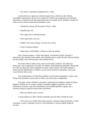 — Vai sabê-lo, respondeu tranqüilamente o velho.
A porta abriu-se e apareceu o homem magro com a chinela na mão. Duarte,
convidado a aproximar-se da luz, teve ocasião de verificar que a pequenez era realmente
miraculosa. A chinela era de marroquim finíssimo; no assento do pé, estufado e forrado de
seda cor azul, rutilavam duas letras bordadas a ouro.
— Chinela de criança, não lhe parece? disse o velho.
— Suponho que sim.
— Pois supõe mal; é chinela de moça.
— Será; nada tenho com isso.
— Perdão! Tem muito, porque vai casar com a dona.
— Casar! exclamou Duarte.
— Nada menos. João Rufino, vá buscar a dona da chinela.
Saiu o homem magro, e voltou logo depois. Assomando à porta, levantou o
reposteiro e deu entrada a uma mulher, que caminhou para o centro da sala. Não era mulher,
era uma sílfide, uma visão de poeta, uma criatura divina.
Era loura; tinha os olhos azuis, como os de Cecília, extáticos, uns olhos que
buscavam o céu ou pareciam viver dele. Os cabelos, deleixadamente penteados, faziam-lhe
em volta da cabeça um como resplendor de santa; santa somente, não mártir, porque o
sorriso que lhe desabrochava os lábios, era um sorriso de bem-aventurança, como raras
vezes há de ter tido a terra.
Um vestido branco, de finíssima cambraia, envolvia-lhe castamente o corpo, cujas
formas aliás desenhava, pouco para os olhos, mas muito para a imaginação.
Um rapaz, como o bacharel, não perde o sentimento da elegância, ainda em lances
daqueles. Duarte, ao ver a moça, compôs o chambre, apalpou a gravata e fez uma
cerimoniosa cortesia, a que ela correspondeu com tamanha gentileza e graça, que a
aventura começou a parecer muito menos aterradora.
— Meu caro doutor, esta é a noiva.
A moça abaixou os olhos; Duarte respondeu que não tinha vontade de casar.
— Três coisas vai o senhor fazer agora mesmo, continuou impassivelmente o velho:
a primeira, é casar; a segunda, escrever o seu testamento; a terceira engolir droga do
Levante...

 