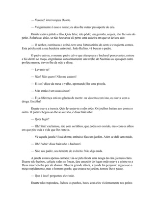— Veneno! interrompeu Duarte.
— Vulgarmente é esse o nome; eu dou-lhe outro: passaporte do céu.
Duarte estava pálido e frio. Quis falar, não pôde; um gemido, sequer, não lhe saiu do
peito. Rolaria ao chão, se não houvesse ali perto uma cadeira em que se deixou cair.
— O senhor, continuou o velho, tem uma fortunazinha de cento e cinqüenta contos.
Esta pérola será a sua herdeira universal. João Rufino, vá buscar o padre.
O padre entrou, o mesmo padre calvo que abençoara o bacharel pouco antes; entrou
e foi direto ao moço, engrolando sonolentamente um trecho de Neemias ou qualquer outro
profeta menor; travou-lhe da mão e disse:
— Levante-se!
— Não! Não quero! Não me casarei!
— E isto? disse da mesa o velho, apontando-lhe uma pistola.
— Mas então é um assassinato?
— É; a diferença está no gênero de morte: ou violenta com isto, ou suave com a
droga. Escolha!
Duarte suava e tremia. Quis levantar-se e não pôde. Os joelhos batiam um contra o
outro. O padre chegou-se-lhe ao ouvido, e disse baixinho:
— Quer fugir?
— Oh! Sim! exclamou, não com os lábios, que podia ser ouvido, mas com os olhos
em que pôs toda a vida que lhe restava.
— Vê aquela janela? Está aberta; embaixo fica um jardim. Atire-se dali sem medo.
— Oh! Padre! disse baixinho o bacharel.
— Não sou padre, sou tenente do exército. Não diga nada.
A janela estava apenas cerrada; via-se pela fresta uma nesga do céu, já meio claro.
Duarte não hesitou, coligiu todas as forças, deu um pulo do lugar onde estava e atirou-se a
Deus misericórdia por ali abaixo. Não era grande altura, a queda foi pequena; ergueu-se o
moço rapidamente, mas o homem gordo, que estava no jardim, tomou-lhe o passo.
— Que é isso? perguntou ele rindo.
Duarte não respondeu, fechou os punhos, bateu com eles violentamente nos peitos

 