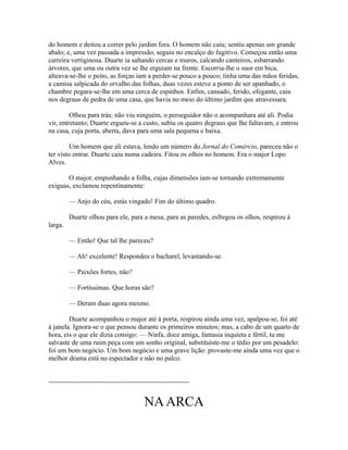 do homem e deitou a correr pelo jardim fora. O homem não caiu; sentiu apenas um grande
abalo; e, uma vez passada a impressão, seguiu no encalço do fugitivo. Começou então uma
carreira vertiginosa. Duarte ia saltando cercas e muros, calcando canteiros, esbarrando
árvores, que uma ou outra vez se lhe erguiam na frente. Escorria-lhe o suor em bica,
alteava-se-lhe o peito, as forças iam a perder-se pouco a pouco; tinha uma das mãos feridas,
a camisa salpicada do orvalho das folhas, duas vezes esteve a ponto de ser apanhado, o
chambre pegara-se-lhe em uma cerca de espinhos. Enfim, cansado, ferido, ofegante, caiu
nos degraus de pedra de uma casa, que havia no meio do último jardim que atravessara.
Olhou para trás; não viu ninguém, o perseguidor não o acompanhara até ali. Podia
vir, entretanto; Duarte ergueu-se a custo, subiu os quatro degraus que lhe faltavam, e entrou
na casa, cuja porta, aberta, dava para uma sala pequena e baixa.
Um homem que ali estava, lendo um número do Jornal do Comércio, pareceu não o
ter visto entrar. Duarte caiu numa cadeira. Fitou os olhos no homem. Era o major Lopo
Alves.
O major, empunhando a folha, cujas dimensões iam-se tornando extremamente
exíguas, exclamou repentinamente:
— Anjo do céu, estás vingado! Fim do último quadro.
Duarte olhou para ele, para a mesa, para as paredes, esfregou os olhos, respirou à
larga.
— Então! Que tal lhe pareceu?
— Ah! excelente! Respondeu o bacharel, levantando-se.
— Paixões fortes, não?
— Fortíssimas. Que horas são?
— Deram duas agora mesmo.
Duarte acompanhou o major até à porta, respirou ainda uma vez, apalpou-se, foi até
à janela. Ignora-se o que pensou durante os primeiros minutos; mas, a cabo de um quarto de
hora, eis o que ele dizia consigo: — Ninfa, doce amiga, fantasia inquieta e fértil, tu me
salvaste de uma ruim peça com um sonho original, substituíste-me o tédio por um pesadelo:
foi um bom negócio. Um bom negócio e uma grave lição: provaste-me ainda uma vez que o
melhor drama está no espectador e não no palco.
--------------------------------------------------------------

NA ARCA

 