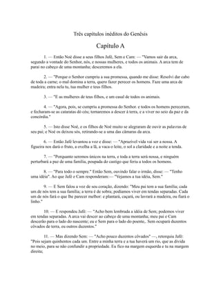 Três capítulos inéditos do Genêsis

Capítulo A
1. — Então Noé disse a seus filhos Jafé, Sem e Cam: — "Vamos sair da arca,
segundo a vontade do Senhor, nós, e nossas mulheres, e todos os animais. A arca tem de
parai no cabeço de uma montanha; desceremos a ela.
2. — "Porque o Senhor cumpriu a sua promessa, quando me disse: Resolvi dar cabo
de toda a carne; o mal domina a terra, quero fazer perecer os homens. Faze uma arca de
madeira; entra nela tu, tua mulher e teus filhos.
3. — "E as mulheres de teus filhos, e um casal de todos os animais.
4. — "Agora, pois, se cumpriu a promessa do Senhor. e todos os homens pereceram,
e fecharam-se as cataratas dó céu; tornaremos a descer à terra, e a viver no seio da paz e da
concórdia."
5. — Isto disse Noé, e os filhos de Noé muito se alegraram de ouvir as palavras de
seu pai; e Noé os deixou sós, retirando-se a uma das câmaras da arca.
6. — Então Jafé levantou a voz e disse: — "Aprazível vida vai ser a nossa. A
figueira nos dará o fruto, a ovelha a lã, a vaca o leite, o sol a claridade e a noite a tenda.
7. — "Porquanto seremos únicos na terra, e toda a terra será nossa, e ninguém
perturbará a paz de uma família, poupada do castigo que feriu a todos os homens.
8. — "Para todo o sempre." Então Sem, ouvindo falar o irmão, disse: — "Tenho
uma idéia". Ao que Jafé e Cam responderam:— "Vejamos a tua idéia, Sem."
9. — E Sem falou a voz de seu coração, dizendo: "Meu pai tem a sua família; cada
um de nós tem a sua família; a terra é de sobra; podíamos viver em tendas separadas. Cada
um de nós fará o que lhe parecer melhor: e plantará, caçará, ou lavrará a madeira, ou fiará o
linho."
10. — E respondeu Jafé: — "Acho bem lembrada a idéia de Sem; podemos viver
em tendas separadas. A arca vai descer ao cabeço de uma montanha; meu pai e Cam
descerão para o lado do nascente; eu e Sem para o lado do poente,. Sem ocupará duzentos
côvados de terra, eu outros duzentos."
11. — Mas dizendo Sem: — "Acho pouco duzentos côvados" —, retorquiu Jafé:
"Pois sejam quinhentos cada um. Entre a minha terra e a tua haverá um rio, que as divida
no meio, para se não confundir a propriedade. Eu fico na margem esquerda e tu na margem
direita;

 