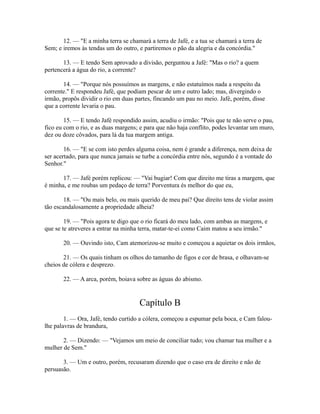 12. — "E a minha terra se chamará a terra de Jafé, e a tua se chamará a terra de
Sem; e iremos às tendas um do outro, e partiremos o pão da alegria e da concórdia."
13. — E tendo Sem aprovado a divisão, perguntou a Jafé: "Mas o rio? a quem
pertencerá a água do rio, a corrente?
14. — "Porque nós possuímos as margens, e não estatuímos nada a respeito da
corrente." E respondeu Jafé, que podiam pescar de um e outro lado; mas, divergindo o
irmão, propôs dividir o rio em duas partes, fincando um pau no meio. Jafé, porém, disse
que a corrente levaria o pau.
15. — E tendo Jafé respondido assim, acudiu o irmão: "Pois que te não serve o pau,
fico eu com o rio, e as duas margens; e para que não haja conflito, podes levantar um muro,
dez ou doze côvados, para lá da tua margem antiga.
16. — "E se com isto perdes alguma coisa, nem é grande a diferença, nem deixa de
ser acertado, para que nunca jamais se turbe a concórdia entre nós, segundo é a vontade do
Senhor."
17. — Jafé porém replicou: — "Vai bugiar! Com que direito me tiras a margem, que
é minha, e me roubas um pedaço de terra? Porventura és melhor do que eu,
18. — "Ou mais belo, ou mais querido de meu pai? Que direito tens de violar assim
tão escandalosamente a propriedade alheia?
19. — "Pois agora te digo que o rio ficará do meu lado, com ambas as margens, e
que se te atreveres a entrar na minha terra, matar-te-ei como Caim matou a seu irmão."
20. — Ouvindo isto, Cam atemorizou-se muito e começou a aquietar os dois irmãos,
21. — Os quais tinham os olhos do tamanho de figos e cor de brasa, e olhavam-se
cheios de cólera e desprezo.
22. — A arca, porém, boiava sobre as águas do abismo.

Capítulo B
1. — Ora, Jafé, tendo curtido a cólera, começou a espumar pela boca, e Cam faloulhe palavras de brandura,
2. — Dizendo: — "Vejamos um meio de conciliar tudo; vou chamar tua mulher e a
mulher de Sem."
3. — Um e outro, porém, recusaram dizendo que o caso era de direito e não de
persuasão.

 