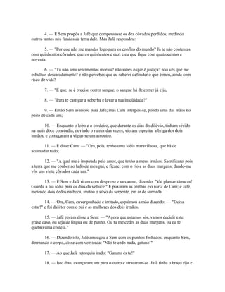 4. — E Sem propôs a Jafé que compensasse os dez côvados perdidos, medindo
outros tantos nos fundos da terra dele. Mas Jafé respondeu:
5. — "Por que não me mandas logo para os confins do mundo? Já te não contentas
com quinhentos côvados; queres quinhentos e dez, e eu que fique com quatrocentos e
noventa.
6. — "Tu não tens sentimentos morais? não sabes o que é justiça? não vês que me
esbulhas descaradamente? e não percebes que eu saberei defender o que é meu, ainda com
risco de vida?
7. — "E que, se é preciso correr sangue, o sangue há de correr já e já,
8. — "Para te castigar a soberba e lavar a tua iniqüidade?"
9. — Então Sem avançou para Jafé; mas Cam interpôs-se, pondo uma das mãos no
peito de cada um;
10. — Enquanto o lobo e o cordeiro, que durante os dias do dilúvio, tinham vivido
na mais doce concórdia, ouvindo o rumor das vozes, vieram espreitar a briga dos dois
irmãos, e começaram a vigiar-se um ao outro.
11. — E disse Cam: — "Ora, pois, tenho uma idéia maravilhosa, que há de
acomodar tudo;
12. — "A qual me é inspirada pelo amor, que tenho a meus irmãos. Sacrificarei pois
a terra que me couber ao lado de meu pai, e ficarei com o rio e as duas margens, dando-me
vós uns vinte côvados cada um."
13. — E Sem e Jafé riram com desprezo e sarcasmo, dizendo: "Vai plantar tâmaras!
Guarda a tua idéia para os dias da velhice." E puxaram as orelhas e o nariz de Cam; e Jafé,
metendo dois dedos na boca, imitou o silvo da serpente, em ar de surriada.
14. — Ora, Cam, envergonhado e irritado, espalmou a mão dizendo: — "Deixa
estar!" e foi dali ter com o pai e as mulheres dos dois irmãos.
15. — Jafé porém disse a Sem: — "Agora que estamos sós, vamos decidir este
grave caso, ou seja de língua ou de punho. Ou tu me cedes as duas margens, ou eu te
quebro uma costela."
16. — Dizendo isto, Jafé ameaçou a Sem com os punhos fechados, enquanto Sem,
derreando o corpo, disse com voz irada: "Não te cedo nada, gatuno!"
17. — Ao que Jafé retorquiu irado: "Gatuno és tu!"
18. — Isto dito, avançaram um para o outro e atracaram-se. Jafé tinha o braço rijo e

 