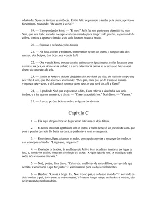 adestrado; Sem era forte na resistência. Então Jafé, segurando o irmão pela cinta, apertou-o
fortemente, bradando: "De quem é o rio?"
19. — E respondendo Sem: — "É meu!" Jafé fez um gesto para derrubá-lo; mas
Sem, que era forte, sacudiu o corpo e atirou o irmão para longe; Jafé, porém, espumando de
cólera, tornou a apertar o irmão, e os dois lutaram braço a braço,
20. — Suando e bufando como touros.
21. — Na luta, caíram e rolaram, esmurrando-se um ao outro; o sangue saía dos
narizes, dos beiços, das faces; ora vencia Jafé,
22. — Ora vencia Sem; porque a raiva animava-os igualmente, e eles lutavam com
as mãos, os pés, os dentes e as unhas; e a arca estremecia como se de novo se houvessem
aberto as cataratas do céu.
23. — Então as vozes e brados chegaram aos ouvidos de Noé, ao mesmo tempo que
seu filho Cam, que lhe apareceu clamando: "Meu pai, meu pai, se de Caim se tomará
vingança sete vezes, e de Lamech setenta vezes sete, o que será de Jafé e Sem?"
24. — E pedindo Noé que explicasse o dito, Cam referiu a discórdia dos dois
irmãos, e a ira que os animava, e disse: — "Correi a aquietá-los." Noé disse: — "Vamos."
25. — A arca, porém, boiava sobre as águas do abismo.

Capítulo C
1. — Eis aqui chegou Noé ao lugar onde lutavam os dois filhos,
2. — E achou-os ainda agarrados um ao outro, e Sem debaixo do joelho de Jafé, que
com o punho cerrado lhe batia na cara, a qual estava roxa e sangrenta.
3. — Entretanto, Sem, alçando as mãos, conseguiu apertar o pescoço do irmão, e
este começou a bradar: "Larga-me, larga-me!"
4. — Ouvindo os brados, às mulheres de Jafé e Sem acudiram também ao lugar da
luta, e, vendo-os assim, entraram a soluçar e a dizer: "O que será de nós? A maldição caiu
sobre nós e nossos maridos."
5. — Noé, porém, lhes disse: "Calai-vos, mulheres de meus filhos, eu verei de que
se trata, e ordenarei o que for justo." E caminhando para os dois combatentes,
6. — Bradou: "Cessai a briga. Eu, Noé, vosso pai, o ordeno e mando." E ouvindo os
dois irmãos o pai, detiveram-se subitamente, e ficaram longo tempo atalhados e mudos, não
se levantando nenhum deles.

 