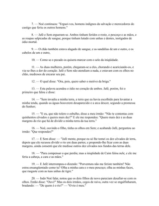 7. — Noé continuou: "Erguei-vos, homens indignos da salvação e merecedores do
castigo que feriu os outros homens."
8. — Jafé e Sem ergueram-se. Ambos tinham feridos o rosto, o pescoço e as mãos, e
as roupas salpicadas de sangue, porque tinham lutado com unhas e dentes, instigados de
ódio mortal.
9. — O chão também estava alagado de sangue, e as sandálias de um e outro, e os
cabelos de um e outro,
10. — Como se o pecado os quisera marcar com o selo da iniqüidade.
11. — As duas mulheres, porém, chegaram-se a eles, chorando e acariciando-os, e
via-se-lhes a dor do coração. Jafé e Sem não atendiam a nada, e estavam com os olhos no
chão, medrosos de encarar seu pai.
12. — O qual disse: "Ora, pois, quero saber o motivo da briga."
13. — Esta palavra acendeu o ódio no coração de ambos. Jafé, porém, foi o
primeiro que falou e disse:
14. — "Sem invadiu a minha terra, a terra que eu havia escolhido para levantar a
minha tenda, quando as águas houverem desaparecido e a arca descer, segundo a promessa
do Senhor;
15. — "E eu, que não tolero o esbulho, disse a meu irmão: "Não te contentas com
quinhentos côvados e queres mais dez?" E ele me respondeu: "Quero mais dez e as duas
margens do rio que há de dividir a minha terra da tua terra."
16. — Noé, ouvindo o filho, tinha os olhos em Sem; e acabando Jafé, perguntou ao
irmão: "Que respondes?"
17. — E Sem disse: — "Jafé mente, porque eu só lhe tomei os dez côvados de terra,
depois que ele recusou dividir o rio em duas partes; e propondo-lhe ficar com as duas
margens, ainda consenti que ele medisse outros dez côvados nos fundos das terras dele.
18. — "Para compensar o que perdia; mas a iniqüidade de Caim falou nele, e ele me
feriu a cabeça, a cara e as mãos."
19. — E Jafé interrompeu-o dizendo: "Porventura não me feriste também? Não
estou ensangüentado como tu? Olha a minha cara e o meu pescoço; olha as minhas faces,
que rasgaste com as tuas unhas de tigre."
20. — Indo Noé falar, notou que os dois filhos de novo pareciam desafiar-se com os
olhos. Então disse: "Ouvi!" Mas os dois irmãos, cegos de raiva, outra vez se engalfinharam,
bradando: — "De quem é o rio?" — "O rio é meu."

 