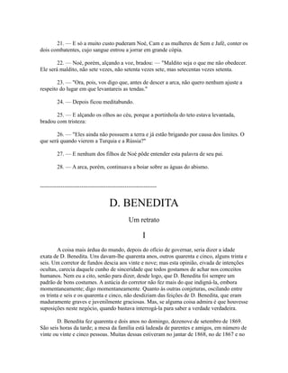 21. — E só a muito custo puderam Noé, Cam e as mulheres de Sem e Jafé, conter os
dois combatentes, cujo sangue entrou a jorrar em grande cópia.
22. — Noé, porém, alçando a voz, bradou: — "Maldito seja o que me não obedecer.
Ele será maldito, não sete vezes, não setenta vezes sete, mas setecentas vezes setenta.
23. — "Ora, pois, vos digo que, antes de descer a arca, não quero nenhum ajuste a
respeito do lugar em que levantareis as tendas."
24. — Depois ficou meditabundo.
25. — E alçando os olhos ao céu, porque a portinhola do teto estava levantada,
bradou com tristeza:
26. — "Eles ainda não possuem a terra e já estão brigando por causa dos limites. O
que será quando vierem a Turquia e a Rússia?"
27. — E nenhum dos filhos de Noé pôde entender esta palavra de seu pai.
28. — A arca, porém, continuava a boiar sobre as águas do abismo.
--------------------------------------------------------------

D. BENEDITA
Um retrato

I
A coisa mais árdua do mundo, depois do ofício de governar, seria dizer a idade
exata de D. Benedita. Uns davam-lhe quarenta anos, outros quarenta e cinco, alguns trinta e
seis. Um corretor de fundos descia aos vinte e nove; mas esta opinião, eivada de intenções
ocultas, carecia daquele cunho de sinceridade que todos gostamos de achar nos conceitos
humanos. Nem eu a cito, senão para dizer, desde logo, que D. Benedita foi sempre um
padrão de bons costumes. A astúcia do corretor não fez mais do que indigná-la, embora
momentaneamente; digo momentaneamente. Quanto às outras conjeturas, oscilando entre
os trinta e seis e os quarenta e cinco, não desdiziam das feições de D. Benedita, que eram
maduramente graves e juvenilmente graciosas. Mas, se alguma coisa admira é que houvesse
suposições neste negócio, quando bastava interrogá-la para saber a verdade verdadeira.
D. Benedita fez quarenta e dois anos no domingo, dezenove de setembro de 1869.
São seis horas da tarde; a mesa da família está ladeada de parentes e amigos, em número de
vinte ou vinte e cinco pessoas. Muitas dessas estiveram no jantar de 1868, no de 1867 e no

 