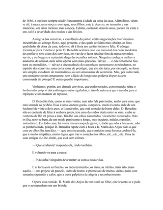 de 1866, e ouviram sempre aludir francamente à idade da dona da casa. Além disso, vêemse ali, à mesa, uma moça e um rapaz, seus filhos; este é, decerto, no tamanho e nas
maneiras, um tanto menino; mas a moça, Eulália, contando dezoito anos, parece ter vinte e
um, tal é a severidade dos modos e das feições.
A alegria dos convivas, a excelência do jantar, certas negociações matrimoniais
incumbidas ao cônego Roxo, aqui presente, e das quais se falará mais abaixo, as boas
qualidades da dona da casa, tudo isso dá à festa um caráter íntimo e feliz. O cônego
levanta-se para trinchar o peru. D. Benedita acatava esse uso nacional das casas modestas
de confiar o peru a um dos convivas, em vez de o fazer retalhar fora da mesa por mãos
servis, e o cônego era o pianista daquelas ocasiões solenes. Ninguém conhecia melhor a
anatomia do animal, nem sabia operar com mais presteza. Talvez, — e este fenômeno fica
para os entendidos, — talvez a circunstância do canonicato aumentasse ao trinchante, no
espírito dos convivas, uma certa soma de prestígio, que ele não teria, por exemplo, se fosse
um simples estudante de matemáticas, ou um amanuense de secretaria. Mas, por outro lado,
um estudante ou um amanuense, sem a lição do longo uso, poderia dispor da arte
consumada do cônego? É outra questão importante.
Venhamos, porém, aos demais convivas, que estão parados, conversando; reina o
burburinho próprio dos estômagos meio regalados, o riso da natureza que caminha para a
repleção; é um instante de repouso.
D. Benedita fala, como as suas visitas, mas não fala para todas, senão para uma, que
está sentada ao pé dela. Essa é uma senhora gorda, simpática, muito risonha, mãe de um
bacharel de vinte e dois anos, o Leandrinho, que está sentado defronte delas. D. Benedita
não se contenta de falar à senhora gorda, tem uma das mãos desta entre as suas; e não se
contenta de lhe ter presa a mão, fita-lhe uns olhos namorados, vivamente namorados. Não
os fita, note-se bem, de um modo persistente e longo, mas inquieto, miúdo, repetido,
instantâneo. Em todo caso, há muita ternura naquele gesto; e, dado que não a houvesse, não
se perderia nada, porque D. Benedita repete com a boca a D. Maria dos Anjos tudo o que
com os olhos lhe tem dito: — que está encantada, que considera uma fortuna conhecê-la,
que é muito simpática, muito digna, que traz o coração nos olhos, etc., etc., etc. Uma de
suas amigas diz-lhe, rindo, que está com ciúmes.
— Que arrebente! responde ela, rindo também.
E voltando-se para a outra:
— Não acha? ninguém deve meter-se com a nossa vida.
E aí tornavam as finezas, os encarecimentos, os risos, as ofertas, mais isto, mais
aquilo, — um projeto de passeio, outro de teatro, e promessas de muitas visitas, tudo com
tamanha expansão e calor, que a outra palpitava de alegria e reconhecimento.
O peru está comido. D. Maria dos Anjos faz um sinal ao filho; este levanta-se e pede
que o acompanhem em um brinde:

 
