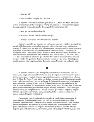 — Mas não foi?
— Não foi; desfez a viagem daí a três dias.
D. Benedita voltou nesse momento, pelo braço de D. Maria dos Anjos. Trazia um
sorriso envergonhado; pediu desculpa da interrupção, e sentou-se com a recente amiga ao
lado, agradecendo os cuidados que lhe deu, pegando-lhe outra vez na mão:
— Vejo que me quer bem, disse ela.
— A senhora merece, disse D. Maria dos Anjos.
— Mereço? inquiriu ela entre desvanecida e modesta.
E declarou que não, que a outra é que era boa, um anjo, um verdadeiro anjo; palavra
que ela sublinhou com o mesmo olhar namorado, não persistente e longo, mas inquieto e
repetido. O cônego, pela sua parte, com o fim de apagar a lembrança do incidente, procurou
generalizar a conversa, dando-lhe por assunto a eleição do melhor doce. Os pareceres
divergiram muito. Uns acharam que era o de coco, outros o de caju, alguns o de laranja, etc.
Um dos convivas, o Leandrinho, autor do brinde, dizia com os olhos, — não com a boca,
— e dizia-o de um modo astucioso, que o melhor doce eram as faces de Eulália, um doce
moreno, corado; dito que a mãe dele interiormente aprovava, e que a mãe dela não podia
ver, tão entregue estava à contemplação da recente amiga. Um anjo, um verdadeiro anjo!

II
D. Benedita levantou-se, no dia seguinte, com a idéia de escrever uma carta ao
marido, uma longa carta em que lhe narrasse a festa da véspera, nomeasse os convivas e os
pratos, descrevesse a recepção noturna, e, principalmente, desse notícia das novas relações
com D. Maria dos Anjos. A mala fechava-se às duas horas da tarde, D. Benedita acordara às
nove, e, não morando longe (morava no Campo da Aclamação), um escravo levaria a carta
ao correio muito a tempo. Demais, chovia; D. Benedita arredou a cortina da janela, deu
com os vidros molhados; era uma chuvinha teimosa, o céu estava todo brochado de uma cor
pardo-escura, malhada de grossas nuvens negras. Ao longe, viu flutuar e voar o pano que
cobria o balaio que uma preta levava à cabeça: concluiu que ventava. Magnífico dia para
não sair, e, portanto, escrever uma carta, duas cartas, todas as cartas de uma esposa ao
marido ausente. Ninguém viria tentá-la.
Enquanto ela compõe os babadinhos e rendas do roupão branco, um roupão de
cambraia que o desembargador lhe dera em 1862, no mesmo dia aniversário, 19 de
setembro, convido a leitora a observar-lhe as feições. Vê que não lhe dou Vênus; também
não lhe dou Medusa. Ao contrário de Medusa, nota-se-lhe o alisado simples do cabelo,
preso sobre a nuca. Os olhos são vulgares, mas têm uma expressão bonachã. A boca é
daquelas que, ainda não sorrindo, são risonhas, e tem esta outra particularidade, que é uma

 