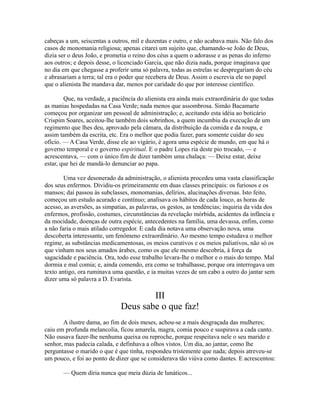 cabeças a um, seiscentas a outros, mil e duzentas e outro, e não acabava mais. Não falo dos
casos de monomania religiosa; apenas citarei um sujeito que, chamando-se João de Deus,
dizia ser o deus João, e prometia o reino dos céus a quem o adorasse e as penas do inferno
aos outros; e depois desse, o licenciado Garcia, que não dizia nada, porque imaginava que
no dia em que chegasse a proferir uma só palavra, todas as estrelas se despregariam do céu
e abrasariam a terra; tal era o poder que recebera de Deus. Assim o escrevia ele no papel
que o alienista lhe mandava dar, menos por caridade do que por interesse científico.
Que, na verdade, a paciência do alienista era ainda mais extraordinária do que todas
as manias hospedadas na Casa Verde; nada menos que assombrosa. Simão Bacamarte
começou por organizar um pessoal de administração; e, aceitando esta idéia ao boticário
Crispim Soares, aceitou-lhe também dois sobrinhos, a quem incumbiu da execução de um
regimento que lhes deu, aprovado pela câmara, da distribuição da comida e da roupa, e
assim também da escrita, etc. Era o melhor que podia fazer, para somente cuidar do seu
ofício. — A Casa Verde, disse ele ao vigário, é agora uma espécie de mundo, em que há o
governo temporal e o governo espiritual. E o padre Lopes ria deste pio trocado, — e
acrescentava, — com o único fim de dizer também uma chalaça: — Deixe estar, deixe
estar, que hei de mandá-lo denunciar ao papa.
Uma vez desonerado da administração, o alienista procedeu uma vasta classificação
dos seus enfermos. Dividiu-os primeiramente em duas classes principais: os furiosos e os
mansos; daí passou às subclasses, monomanias, delírios, alucinações diversas. Isto feito,
começou um estudo acurado e contínuo; analisava os hábitos de cada louco, as horas de
acesso, as aversões, as simpatias, as palavras, os gestos, as tendências; inquiria da vida dos
enfermos, profissão, costumes, circunstâncias da revelação mórbida, acidentes da infância e
da mocidade, doenças de outra espécie, antecedentes na família, uma devassa, enfim, como
a não faria o mais atilado corregedor. E cada dia notava uma observação nova, uma
descoberta interessante, um fenômeno extraordinário. Ao mesmo tempo estudava o melhor
regime, as substâncias medicamentosas, os meios curativos e os meios paliativos, não só os
que vinham nos seus amados árabes, como os que ele mesmo descobria, à força da
sagacidade e paciência. Ora, todo esse trabalho levara-lhe o melhor e o mais do tempo. Mal
dormia e mal comia; e, ainda comendo, era como se trabalhasse, porque ora interrogava um
texto antigo, ora ruminava uma questão, e ia muitas vezes de um cabo a outro do jantar sem
dizer uma só palavra a D. Evarista.

III
Deus sabe o que faz!
A ilustre dama, ao fim de dois meses, achou-se a mais desgraçada das mulheres;
caiu em profunda melancolia, ficou amarela, magra, comia pouco e suspirava a cada canto.
Não ousava fazer-lhe nenhuma queixa ou reproche, porque respeitava nele o seu marido e
senhor, mas padecia calada, e definhava a olhos vistos. Um dia, ao jantar, como lhe
perguntasse o marido o que é que tinha, respondeu tristemente que nada; depois atreveu-se
um pouco, e foi ao ponto de dizer que se considerava tão viúva como dantes. E acrescentou:
— Quem diria nunca que meia dúzia de lunáticos...

 