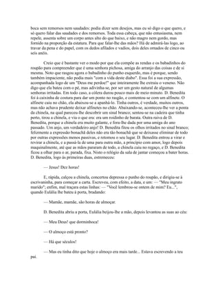boca sem remorsos nem saudades: podia dizer sem desejos, mas eu só digo o que quero, e
só quero falar das saudades e dos remorsos. Toda essa cabeça, que não entusiasma, nem
repele, assenta sobre um corpo antes alto do que baixo, e não magro nem gordo, mas
fornido na proporção da estatura. Para que falar-lhe das mãos? Há de admirá-las logo, ao
travar da pena e do papel, com os dedos afilados e vadios, dois deles ornados de cinco ou
seis anéis.
Creio que é bastante ver o modo por que ela compõe as rendas e os babadinhos do
roupão para compreender que é uma senhora pichosa, amiga do arranjo das coisas e de si
mesma. Noto que rasgou agora o babadinho do punho esquerdo, mas é porque, sendo
também impaciente, não podia mais "com a vida deste diabo". Essa foi a sua expressão,
acompanhada logo de um "Deus me perdoe!" que inteiramente lhe extraiu o veneno. Não
digo que ela bateu com o pé, mas adivinha-se, por ser um gesto natural de algumas
senhoras irritadas. Em todo caso, a cólera durou pouco mais de meio minuto. D. Benedita
foi à caixinha de costura para dar um ponto no rasgão, e contentou-se com um alfinete. O
alfinete caiu no chão, ela abaixou-se a apanhá-lo. Tinha outros, é verdade, muitos outros,
mas não achava prudente deixar alfinetes no chão. Abaixando-se, aconteceu-lhe ver a ponta
da chinela, na qual pareceu-lhe descobrir um sinal branco; sentou-se na cadeira que tinha
perto, tirou a chinela, e viu o que era: era um roidinho de barata. Outra raiva de D.
Benedita, porque a chinela era muito galante, e fora-lhe dada por uma amiga do ano
passado. Um anjo, um verdadeiro anjo! D. Benedita fitou os olhos irritados no sinal branco;
felizmente a expressão bonachã deles não era tão bonachã que se deixasse eliminar de todo
por outras expressões menos passivas, e retomou o seu lugar. D. Benedita entrou a virar e
revirar a chinela, e a passá-la de uma para outra mão, a princípio com amor, logo depois
maquinalmente, até que as mãos pararam de todo, a chinela caiu no regaço, e D. Benedita
ficou a olhar para o ar, parada, fixa. Nisto o relógio da sala de jantar começou a bater horas.
D. Benedita, logo às primeiras duas, estremeceu:
— Jesus! Dez horas!
E, rápida, calçou a chinela, concertou depressa o punho do roupão, e dirigiu-se à
escrivaninha, para começar a carta. Escreveu, com efeito, a data, e um: — "Meu ingrato
marido"; enfim, mal traçara estas linhas: — "Você lembrou-se ontem de mim? Eu...",
quando Eulália lhe bateu à porta, bradando:
— Mamãe, mamãe, são horas de almoçar.
D. Benedita abriu a porta, Eulália beijou-lhe a mão, depois levantou as suas ao céu:
— Meu Deus! que dorminhoca!
— O almoço está pronto?
— Há que séculos!
— Mas eu tinha dito que hoje o almoço era mais tarde... Estava escrevendo a teu
pai.

 