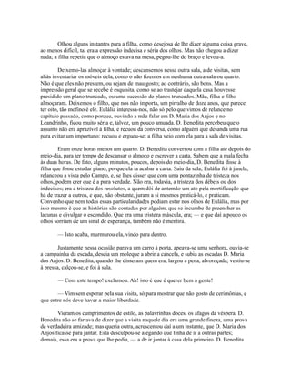 Olhou alguns instantes para a filha, como desejosa de lhe dizer alguma coisa grave,
ao menos difícil, tal era a expressão indecisa e séria dos olhos. Mas não chegou a dizer
nada; a filha repetiu que o almoço estava na mesa, pegou-lhe do braço e levou-a.
Deixemo-las almoçar à vontade; descansemos nessa outra sala, a de visitas, sem
aliás inventariar os móveis dela, como o não fizemos em nenhuma outra sala ou quarto.
Não é que eles não prestem, ou sejam de mau gosto; ao contrário, são bons. Mas a
impressão geral que se recebe é esquisita, como se ao trastejar daquela casa houvesse
presidido um plano truncado, ou uma sucessão de planos truncados. Mãe, filha e filho
almoçaram. Deixemos o filho, que nos não importa, um pirralho de doze anos, que parece
ter oito, tão mofino é ele. Eulália interessa-nos, não só pelo que vimos de relance no
capítulo passado, como porque, ouvindo a mãe falar em D. Maria dos Anjos e no
Leandrinho, ficou muito séria e, talvez, um pouco amuada. D. Benedita percebeu que o
assunto não era aprazível à filha, e recuou da conversa, como alguém que desanda uma rua
para evitar um importuno; recuou e ergueu-se; a filha veio com ela para a sala de visitas.
Eram onze horas menos um quarto. D. Benedita conversou com a filha até depois do
meio-dia, para ter tempo de descansar o almoço e escrever a carta. Sabem que a mala fecha
às duas horas. De fato, alguns minutos, poucos, depois do meio-dia, D. Benedita disse à
filha que fosse estudar piano, porque ela ia acabar a carta. Saiu da sala; Eulália foi à janela,
relanceou a vista pelo Campo, e, se lhes disser que com uma pontazinha de tristeza nos
olhos, podem crer que é a pura verdade. Não era, todavia, a tristeza dos débeis ou dos
indecisos; era a tristeza dos resolutos, a quem dói de antemão um ato pela mortificação que
há de trazer a outros, e que, não obstante, juram a si mesmos praticá-lo, e praticam.
Convenho que nem todas essas particularidades podiam estar nos olhos de Eulália, mas por
isso mesmo é que as histórias são contadas por alguém, que se incumbe de preencher as
lacunas e divulgar o escondido. Que era uma tristeza máscula, era; — e que daí a pouco os
olhos sorriam de um sinal de esperança, também não é mentira.
— Isto acaba, murmurou ela, vindo para dentro.
Justamente nessa ocasião parava um carro à porta, apeava-se uma senhora, ouvia-se
a campainha da escada, descia um moleque a abrir a cancela, e subia as escadas D. Maria
dos Anjos. D. Benedita, quando lhe disseram quem era, largou a pena, alvoroçada; vestiu-se
à pressa, calçou-se, e foi à sala.
— Com este tempo! exclamou. Ah! isto é que é querer bem à gente!
— Vim sem esperar pela sua visita, só para mostrar que não gosto de cerimônias, e
que entre nós deve haver a maior liberdade.
Vieram os cumprimentos de estilo, as palavrinhas doces, os afagos da véspera. D.
Benedita não se fartava de dizer que a visita naquele dia era uma grande fineza, uma prova
de verdadeira amizade; mas queria outra, acrescentou daí a um instante, que D. Maria dos
Anjos ficasse para jantar. Esta desculpou-se alegando que tinha de ir a outras partes;
demais, essa era a prova que lhe pedia, — a de ir jantar à casa dela primeiro. D. Benedita

 