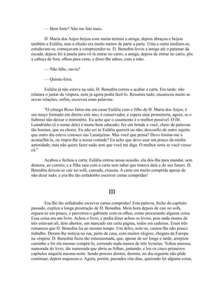 — Bem forte? Não me fale mais.
D. Maria dos Anjos beijou com muita ternura a amiga; depois abraçou e beijou
também a Eulália, mas a efusão era muito menor de parte a parte. Uma e outra mediam-se,
estudavam-se, começavam a compreender-se. D. Benedita levou a amiga até o patamar da
escada, depois foi à janela para vê-la entrar no carro; a amiga, depois de entrar no carro, pôs
a cabeça de fora, olhou para cima, e disse-lhe adeus, com a mão.
— Não falte, ouviu?
— Quinta-feira.
Eulália já não estava na sala; D. Benedita correu a acabar a carta. Era tarde: não
relatara o jantar da véspera, nem já agora podia fazê-lo. Resumiu tudo; encareceu muito as
novas relações; enfim, escreveu estas palavras:
"O cônego Roxo falou-me em casar Eulália com o filho de D. Maria dos Anjos; é
um moço formado em direito este ano; é conservador, e espera uma promotoria, agora, se o
Itaboraí não deixar o ministério. Eu acho que o casamento é o melhor possível. O Dr.
Leandrinho (é o nome dele) é muito bem educado; fez um brinde a você, cheio de palavras
tão bonitas, que eu chorei. Eu não sei se Eulália quererá ou não; desconfio de outro sujeito
que outro dia esteve conosco nas Laranjeiras. Mas você que pensa? Devo limitar-me a
aconselhá-la, ou impor-lhe a nossa vontade? Eu acho que devo usar um pouco da minha
autoridade; mas não quero fazer nada sem que você me diga. O melhor seria se você viesse
cá."
Acabou e fechou a carta; Eulália entrou nessa ocasião, ela deu-lha para mandar, sem
demora, ao correio; e a filha saiu com a carta sem saber que tratava dela e do seu futuro. D.
Benedita deixou-se cair no sofá, cansada, exausta. A carta era muito comprida apesar de
não dizer tudo; e era-lhe tão enfadonho escrever cartas compridas!

III
Era-lhe tão enfadonho escrever cartas compridas! Esta palavra, fecho do capítulo
passado, explica a longa prostração de D. Benedita. Meia hora depois de cair no sofá,
ergueu-se um pouco, e percorreu o gabinete com os olhos, como procurando alguma coisa.
Essa coisa era um livro. Achou o livro, e podia dizer achou os livros, pois nada menos de
três estavam ali, dois abertos, um marcado em certa página, todos em cadeiras. Eram três
romances que D. Benedita lia ao mesmo tempo. Um deles, note-se, custou-lhe não pouco
trabalho. Deram-lhe notícia na rua, perto de casa, com muitos elogios; chegara da Europa
na véspera. D. Benedita ficou tão entusiasmada, que, apesar de ser longe e tarde, arrepiou
caminho e foi ela mesmo comprá-lo, correndo nada menos de três livrarias. Voltou ansiosa,
namorada do livro, tão namorada que abriu as folhas, jantando, e leu os cinco primeiros
capítulos naquela mesma noite. Sendo preciso dormir, dormiu; no dia seguinte não pôde
continuar, depois esqueceu-o. Agora, porém, passados oito dias, querendo ler alguma coisa,

 