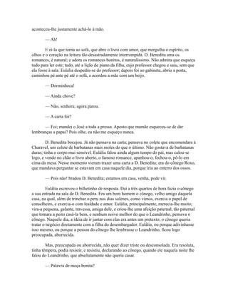 aconteceu-lhe justamente achá-lo à mão.
— Ah!
E ei-la que torna ao sofá, que abre o livro com amor, que mergulha o espírito, os
olhos e o coração na leitura tão desastradamente interrompida. D. Benedita ama os
romances, é natural; e adora os romances bonitos, é naturalíssimo. Não admira que esqueça
tudo para ler este; tudo, até a lição de piano da filha, cujo professor chegou e saiu, sem que
ela fosse à sala. Eulália despediu-se do professor; depois foi ao gabinete, abriu a porta,
caminhou pé ante pé até o sofá, e acordou a mãe com um beijo.
— Dorminhoca!
— Ainda chove?
— Não, senhora; agora parou.
— A carta foi?
— Foi; mandei o José a toda a pressa. Aposto que mamãe esqueceu-se de dar
lembranças a papai? Pois olhe, eu não me esqueço nunca.
D. Benedita bocejou. Já não pensava na carta; pensava no colete que encomendara à
Charavel, um colete de barbatanas mais moles do que o último. Não gostava de barbatanas
duras; tinha o corpo mui sensível. Eulália falou ainda algum tempo do pai, mas calou-se
logo, e vendo no chão o livro aberto, o famoso romance, apanhou-o, fechou-o, pô-lo em
cima da mesa. Nesse momento vieram trazer uma carta a D. Benedita; era do cônego Roxo,
que mandava perguntar se estavam em casa naquele dia, porque iria ao enterro dos ossos.
— Pois não! bradou D. Benedita; estamos em casa, venha, pode vir.
Eulália escreveu o bilhetinho de resposta. Daí a três quartos de hora fazia o cônego
a sua entrada na sala de D. Benedita. Era um bom homem o cônego, velho amigo daquela
casa, na qual, além de trinchar o peru nos dias solenes, como vimos, exercia o papel de
conselheiro, e exercia-o com lealdade e amor. Eulália, principalmente, merecia-lhe muito;
vira-a pequena, galante, travessa, amiga dele, e criou-lhe uma afeição paternal, tão paternal
que tomara a peito casá-la bem, e nenhum noivo melhor do que o Leandrinho, pensava o
cônego. Naquele dia, a idéia de ir jantar com elas era antes um pretexto; o cônego queria
tratar o negócio diretamente com a filha do desembargador. Eulália, ou porque adivinhasse
isso mesmo, ou porque a pessoa do cônego lhe lembrasse o Leandrinho, ficou logo
preocupada, aborrecida.
Mas, preocupada ou aborrecida, não quer dizer triste ou desconsolada. Era resoluta,
tinha têmpera, podia resistir, e resistiu, declarando ao cônego, quando ele naquela noite lhe
falou do Leandrinho, que absolutamente não queria casar.
— Palavra de moça bonita?

 