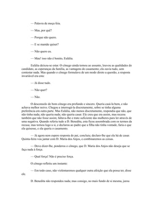 — Palavra de moça feia.
— Mas, por quê?
— Porque não quero.
— E se mamãe quiser?
— Não quero eu.
— Mau! isso não é bonito, Eulália.
Eulália deixou-se estar. O cônego ainda tornou ao assunto, louvou as qualidades do
candidato, as esperanças da família, as vantagens do casamento; ela ouvia tudo, sem
contestar nada. Mas quando o cônego formulava de um modo direto a questão, a resposta
invariável era esta:
— Já disse tudo.
— Não quer?
— Não.
O desconsolo do bom cônego era profundo e sincero. Queria casá-la bem, e não
achava melhor noivo. Chegou a interrogá-la discretamente, sobre se tinha alguma
preferência em outra parte. Mas Eulália, não menos discretamente, respondia que não, que
não tinha nada; não queria nada; não queria casar. Ele creu que era assim, mas receou
também que não fosse assim; faltava-lhe o trato suficiente das mulheres para ler através de
uma negativa. Quando referiu tudo a D. Benedita, esta ficou assombrada com os termos da
recusa; mas tornou logo a si, e declarou ao padre que a filha não tinha vontade, faria o que
ela quisesse, e ela queria o casamento.
— Já agora nem espero resposta do pai, concluiu; declaro-lhe que ela há de casar.
Quinta-feira vou jantar com D. Maria dos Anjos, e combinaremos as coisas.
— Devo dizer-lhe, ponderou o cônego, que D. Maria dos Anjos não deseja que se
faça nada à força.
— Qual força! Não é preciso força.
O cônego refletiu um instante:
— Em todo caso, não violentaremos qualquer outra afeição que ela possa ter, disse
ele.
D. Benedita não respondeu nada; mas consigo, no mais fundo de si mesma, jurou

 