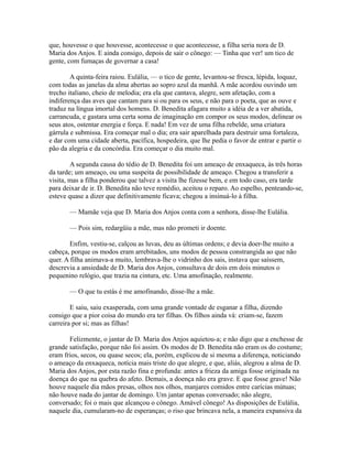 que, houvesse o que houvesse, acontecesse o que acontecesse, a filha seria nora de D.
Maria dos Anjos. E ainda consigo, depois de sair o cônego: — Tinha que ver! um tico de
gente, com fumaças de governar a casa!
A quinta-feira raiou. Eulália, — o tico de gente, levantou-se fresca, lépida, loquaz,
com todas as janelas da alma abertas ao sopro azul da manhã. A mãe acordou ouvindo um
trecho italiano, cheio de melodia; era ela que cantava, alegre, sem afetação, com a
indiferença das aves que cantam para si ou para os seus, e não para o poeta, que as ouve e
traduz na língua imortal dos homens. D. Benedita afagara muito a idéia de a ver abatida,
carrancuda, e gastara uma certa soma de imaginação em compor os seus modos, delinear os
seus atos, ostentar energia e força. E nada! Em vez de uma filha rebelde, uma criatura
gárrula e submissa. Era começar mal o dia; era sair aparelhada para destruir uma fortaleza,
e dar com uma cidade aberta, pacífica, hospedeira, que lhe pedia o favor de entrar e partir o
pão da alegria e da concórdia. Era começar o dia muito mal.
A segunda causa do tédio de D. Benedita foi um ameaço de enxaqueca, às três horas
da tarde; um ameaço, ou uma suspeita de possibilidade de ameaço. Chegou a transferir a
visita, mas a filha ponderou que talvez a visita lhe fizesse bem, e em todo caso, era tarde
para deixar de ir. D. Benedita não teve remédio, aceitou o reparo. Ao espelho, penteando-se,
esteve quase a dizer que definitivamente ficava; chegou a insinuá-lo à filha.
— Mamãe veja que D. Maria dos Anjos conta com a senhora, disse-lhe Eulália.
— Pois sim, redargüiu a mãe, mas não prometi ir doente.
Enfim, vestiu-se, calçou as luvas, deu as últimas ordens; e devia doer-lhe muito a
cabeça, porque os modos eram arrebitados, uns modos de pessoa constrangida ao que não
quer. A filha animava-a muito, lembrava-lhe o vidrinho dos sais, instava que saíssem,
descrevia a ansiedade de D. Maria dos Anjos, consultava de dois em dois minutos o
pequenino relógio, que trazia na cintura, etc. Uma amofinação, realmente.
— O que tu estás é me amofinando, disse-lhe a mãe.
E saiu, saiu exasperada, com uma grande vontade de esganar a filha, dizendo
consigo que a pior coisa do mundo era ter filhas. Os filhos ainda vá: criam-se, fazem
carreira por si; mas as filhas!
Felizmente, o jantar de D. Maria dos Anjos aquietou-a; e não digo que a enchesse de
grande satisfação, porque não foi assim. Os modos de D. Benedita não eram os do costume;
eram frios, secos, ou quase secos; ela, porém, explicou de si mesma a diferença, noticiando
o ameaço da enxaqueca, notícia mais triste do que alegre, e que, aliás, alegrou a alma de D.
Maria dos Anjos, por esta razão fina e profunda: antes a frieza da amiga fosse originada na
doença do que na quebra do afeto. Demais, a doença não era grave. E que fosse grave! Não
houve naquele dia mãos presas, olhos nos olhos, manjares comidos entre carícias mútuas;
não houve nada do jantar de domingo. Um jantar apenas conversado; não alegre,
conversado; foi o mais que alcançou o cônego. Amável cônego! As disposições de Eulália,
naquele dia, cumularam-no de esperanças; o riso que brincava nela, a maneira expansiva da

 