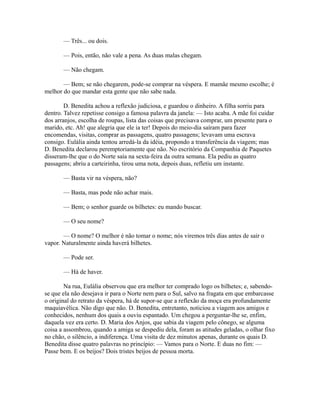 — Três... ou dois.
— Pois, então, não vale a pena. As duas malas chegam.
— Não chegam.
— Bem; se não chegarem, pode-se comprar na véspera. E mamãe mesmo escolhe; é
melhor do que mandar esta gente que não sabe nada.
D. Benedita achou a reflexão judiciosa, e guardou o dinheiro. A filha sorriu para
dentro. Talvez repetisse consigo a famosa palavra da janela: — Isto acaba. A mãe foi cuidar
dos arranjos, escolha de roupas, lista das coisas que precisava comprar, um presente para o
marido, etc. Ah! que alegria que ele ia ter! Depois do meio-dia saíram para fazer
encomendas, visitas, comprar as passagens, quatro passagens; levavam uma escrava
consigo. Eulália ainda tentou arredá-la da idéia, propondo a transferência da viagem; mas
D. Benedita declarou peremptoriamente que não. No escritório da Companhia de Paquetes
disseram-lhe que o do Norte saía na sexta-feira da outra semana. Ela pediu as quatro
passagens; abriu a carteirinha, tirou uma nota, depois duas, refletiu um instante.
— Basta vir na véspera, não?
— Basta, mas pode não achar mais.
— Bem; o senhor guarde os bilhetes: eu mando buscar.
— O seu nome?
— O nome? O melhor é não tomar o nome; nós viremos três dias antes de sair o
vapor. Naturalmente ainda haverá bilhetes.
— Pode ser.
— Há de haver.
Na rua, Eulália observou que era melhor ter comprado logo os bilhetes; e, sabendose que ela não desejava ir para o Norte nem para o Sul, salvo na fragata em que embarcasse
o original do retrato da véspera, há de supor-se que a reflexão da moça era profundamente
maquiavélica. Não digo que não. D. Benedita, entretanto, noticiou a viagem aos amigos e
conhecidos, nenhum dos quais a ouviu espantado. Um chegou a perguntar-lhe se, enfim,
daquela vez era certo. D. Maria dos Anjos, que sabia da viagem pelo cônego, se alguma
coisa a assombrou, quando a amiga se despediu dela, foram as atitudes geladas, o olhar fixo
no chão, o silêncio, a indiferença. Uma visita de dez minutos apenas, durante os quais D.
Benedita disse quatro palavras no princípio: — Vamos para o Norte. E duas no fim: —
Passe bem. E os beijos? Dois tristes beijos de pessoa morta.

 