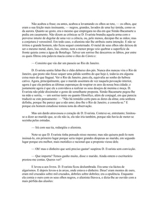 Não acabou a frase; ou antes, acabou-a levantando os olhos ao teto, — os olhos, que
eram a sua feição mais insinuante, — negros, grandes, lavados de uma luz úmida, como os
da aurora. Quanto ao gesto, era o mesmo que empregara no dia em que Simão Bacamarte a
pediu em casamento. Não dizem as crônicas se D. Evarista brandiu aquela arma com o
perverso intuito de degolar de uma vez a ciência, ou, pelo menos, decepar-lhe as mãos; mas
a conjetura é verossímil. Em todo caso, o alienista não lhe atribuiu outra intenção. E não se
irritou o grande homem, não ficou sequer consternado. O metal de seus olhos não deixou de
ser o mesmo metal, duro, liso, eterno, nem a menor prega veio quebrar a superfície da
fronte quieta como a água de Botafogo. Talvez um sorriso lhe descerrou os lábios, por entre
os quais filtrou esta palavra macia como o óleo do Cântico:
— Consinto que vás dar um passeio ao Rio de Janeiro.
D. Evarista sentiu faltar-lhe o chão debaixo dos pés. Nunca dos nuncas vira o Rio de
Janeiro, que posto não fosse sequer uma pálida sombra do que hoje é, todavia era alguma
coisa mais do que Itaguaí. Ver o Rio de Janeiro, para ela, equivalia ao sonho do hebreu
cativo. Agora, principalmente, que o marido assentara de vez naquela povoação interior,
agora é que ela perdera as últimas esperanças de respirar os ares da nossa boa cidade; e
justamente agora é que ele a convidava a realizar os seus desejos de menina e moça. D.
Evarista não pôde dissimular o gosto de semelhante proposta. Simão Bacamarte pegou-lhe
na mão e sorriu, — um sorriso tanto ou quanto filosófico, além de conjugal, em que parecia
traduzir-se este pensamento: — "Não há remédio certo para as dores da alma; esta senhora
definha, porque lhe parece que a não amo; dou-lhe o Rio de Janeiro, e consola-se." E
porque era homem estudioso tomou nota da observação.
Mas um dardo atravessou o coração de D. Evarista. Conteve-se, entretanto; limitouse a dizer ao marido que, se ele não ia, ela não iria também, porque não havia de meter-se
sozinha pelas estradas.
— Irá com sua tia, redargüiu o alienista.
Note-se que D. Evarista tinha pensado nisso mesmo; mas não quisera pedi-lo nem
insinuá-lo, em primeiro lugar porque seria impor grandes despesas ao marido, em segundo
lugar porque era melhor, mais metódico e racional que a proposta viesse dele.
— Oh! mas o dinheiro que será preciso gastar! suspirou D. Evarista sem convicção.
— Que importa? Temos ganho muito, disse o marido. Ainda ontem o escriturário
prestou-me contas. Queres ver?
E levou-a aos livros. D. Evarista ficou deslumbrada. Era uma via-láctea de
algarismos. E depois levou-a às arcas, onde estava o dinheiro. Deus! eram montes de ouro,
eram mil cruzados sobre mil cruzados, dobrões sobre dobrões; era a opulência. Enquanto
ela comia o ouro com os seus olhos negros, o alienista fitava-a, e dizia-lhe ao ouvido com a
mais pérfida das alusões:

 