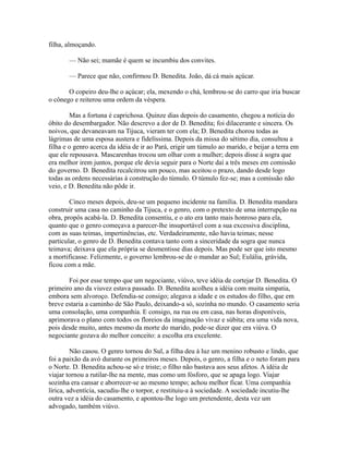 filha, almoçando.
— Não sei; mamãe é quem se incumbiu dos convites.
— Parece que não, confirmou D. Benedita. João, dá cá mais açúcar.
O copeiro deu-lhe o açúcar; ela, mexendo o chá, lembrou-se do carro que iria buscar
o cônego e reiterou uma ordem da véspera.
Mas a fortuna é caprichosa. Quinze dias depois do casamento, chegou a notícia do
óbito do desembargador. Não descrevo a dor de D. Benedita; foi dilacerante e sincera. Os
noivos, que devaneavam na Tijuca, vieram ter com ela; D. Benedita chorou todas as
lágrimas de uma esposa austera e fidelíssima. Depois da missa do sétimo dia, consultou a
filha e o genro acerca da idéia de ir ao Pará, erigir um túmulo ao marido, e beijar a terra em
que ele repousava. Mascarenhas trocou um olhar com a mulher; depois disse à sogra que
era melhor irem juntos, porque ele devia seguir para o Norte daí a três meses em comissão
do governo. D. Benedita recalcitrou um pouco, mas aceitou o prazo, dando desde logo
todas as ordens necessárias à construção do túmulo. O túmulo fez-se; mas a comissão não
veio, e D. Benedita não pôde ir.
Cinco meses depois, deu-se um pequeno incidente na família. D. Benedita mandara
construir uma casa no caminho da Tijuca, e o genro, com o pretexto de uma interrupção na
obra, propôs acabá-la. D. Benedita consentiu, e o ato era tanto mais honroso para ela,
quanto que o genro começava a parecer-lhe insuportável com a sua excessiva disciplina,
com as suas teimas, impertinências, etc. Verdadeiramente, não havia teimas; nesse
particular, o genro de D. Benedita contava tanto com a sinceridade da sogra que nunca
teimava; deixava que ela própria se desmentisse dias depois. Mas pode ser que isto mesmo
a mortificasse. Felizmente, o governo lembrou-se de o mandar ao Sul; Eulália, grávida,
ficou com a mãe.
Foi por esse tempo que um negociante, viúvo, teve idéia de cortejar D. Benedita. O
primeiro ano da viuvez estava passado. D. Benedita acolheu a idéia com muita simpatia,
embora sem alvoroço. Defendia-se consigo; alegava a idade e os estudos do filho, que em
breve estaria a caminho de São Paulo, deixando-a só, sozinha no mundo. O casamento seria
uma consolação, uma companhia. E consigo, na rua ou em casa, nas horas disponíveis,
aprimorava o plano com todos os floreios da imaginação vivaz e súbita; era uma vida nova,
pois desde muito, antes mesmo da morte do marido, pode-se dizer que era viúva. O
negociante gozava do melhor conceito: a escolha era excelente.
Não casou. O genro tornou do Sul, a filha deu à luz um menino robusto e lindo, que
foi a paixão da avó durante os primeiros meses. Depois, o genro, a filha e o neto foram para
o Norte. D. Benedita achou-se só e triste; o filho não bastava aos seus afetos. A idéia de
viajar tornou a rutilar-lhe na mente, mas como um fósforo, que se apaga logo. Viajar
sozinha era cansar e aborrecer-se ao mesmo tempo; achou melhor ficar. Uma companhia
lírica, adventícia, sacudiu-lhe o torpor, e restituiu-a à sociedade. A sociedade incutiu-lhe
outra vez a idéia do casamento, e apontou-lhe logo um pretendente, desta vez um
advogado, também viúvo.

 