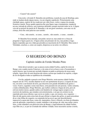 — Casarei? não casarei?
Uma noite, volvendo D. Benedita este problema, à janela da casa de Botafogo, para
onde se mudara desde alguns meses, viu um singular espetáculo. Primeiramente uma
claridade opaca, espécie de luz coada por um vidro fosco, vestia o espaço da enseada,
fronteira à janela. Nesse quadro apareceu-lhe uma figura vaga e transparente, trajada de
nevoas, toucada de reflexos, sem contornos definidos, porque morriam todos no ar. A figura
veio até ao peitoril da janela de D. Benedita; e de um gesto sonolento, com uma voz de
criança, disse-lhe estas palavras sem sentido:
— Casa... não casarás... se casas... casarás... não casarás... e casas... casando ...
D. Benedita ficou aterrada, sem poder, mexer-se; mas ainda teve a força de
perguntar à figura quem era. A figura achou um princípio de riso, mas perdeu-o logo;
depois respondeu que era a fada que presidira ao nascimento de D. Benedita: Meu nome é
Veleidade, concluiu; e, como um suspiro, dispersou-se na noite e no silêncio.
--------------------------------------------------------------

O SEGREDO DO BONZO
Capítulo inédito de Fernão Mendes Pinto
Atrás deixei narrado o que se passou nesta cidade Fuchéu, capital do reino de
Bungo, com o padre-mestre Francisco, e de como el-rei se houve com o Fucarandono e
outros bonzos, que tiveram por acertado disputar ao padre as primazias da nossa santa
religião. Agora direi de uma doutrina não menos curiosa que saudável ao espírito, e digna
de ser divulgada a todas as repúblicas da cristandade.
Um dia, andando a passeio com Diogo Meireles, nesta mesma cidade Fuchéu,
naquele ano de 1552, sucedeu deparar-se-nos um ajuntamento de povo, à esquina de uma
rua, em torno a um homem da terra, que discorria com grande abundância de gestos e
vozes. O povo, segundo o esmo mais baixo, seria passante de cem pessoas, varões somente,
e todos embasbacados. Diogo Meireles, que melhor conhecia a língua da terra, pois ali
estivera muitos meses, quando andou com bandeira de veniaga (agora ocupava-se no
exercício da medicina, que estudara convenientemente, e em que era exímio) ia-me
repetindo pelo nosso idioma o que ouvia ao orador, e que, em resumo, era o seguinte: —
Que ele não queria outra coisa mais do que afirmar a origem dos grilos, os quais procediam
do ar e das folhas de coqueiro, na conjunção da lua nova; que este descobrimento,
impossível a quem não fosse, como ele, matemático, físico e filósofo, era fruto de dilatados
anos de aplicação, experiência e estudo, trabalhos e até perigos de vida; mas enfim, estava
feito, e todo redundava em glória do reino de Bungo, e especialmente da cidade Fuchéu,
cuja filho era; e, se por ter aventado tão sublime verdade, fosse necessário aceitar a morte,

 