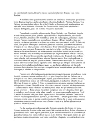 ele a aceitaria ali mesmo, tão certo era que a ciência valia mais do que a vida e seus
deleites.
A multidão, tanto que ele acabou, levantou um tumulto de aclamações, que esteve a
ponto de ensurdecer-nos, e alçou nos braços o homem, bradando: Patimau, Patimau, viva
Patimau que descobriu a origem dos grilos! E todos se foram com ele ao alpendre de um
mercador, onde lhe deram refrescos e lhe fizeram muitas saudações e reverências, à
maneira deste gentio, que é em extremo obsequioso e cortesão.
Desandando o caminho, vínhamos nós, Diogo Meireles e eu, falando do singular
achado da origem dos grilos, quando, a pouca distância daquele alpendre, obra de seis
credos, não mais, achamos outra multidão de gente, em outra esquina, escutando a outro
homem. Ficamos espantados com a semelhança do caso, e Diogo Meireles, visto que
também este falava apressado, repetiu-me na mesma maneira o teor da oração. E dizia este
outro, com grande admiração e aplauso da gente que o cercava, que enfim descobrira o
princípio da vida futura, quando a terra houvesse de ser inteiramente destruída, e era nada
menos que uma certa gota de sangue de vaca; daí provinha a excelência da vaca para
habitação das almas humanas, e o ardor com que esse distinto animal era procurado por
muitos homens à hora de morrer; descobrimento que ele podia afirmar com fé e verdade,
por ser obra de experiências repetidas e profunda cogitação, não desejando nem pedindo
outro galardão mais que dar glória ao reino de Bungo e receber dele a estimação que os
bons filhos merecem. O povo, que escutara esta fala com muita veneração, fez o mesmo
alarido e levou o homem ao dito alpendre, com a diferença que o trepou a uma charola; ali
chegando, foi regalado com obséquios iguais aos que faziam a Patimau, não havendo
nenhuma distinção entre eles, nem outra competência nos banqueteadores, que não fosse a
de dar graças a ambos os banqueteados.
Ficamos sem saber nada daquilo, porque nem nos parecia casual a semelhança exata
dos dois encontros, nem racional ou crível a origem dos grilos, dada por Patimau, ou o
princípio da vida futura, descoberto por Languru, que assim se chamava o outro. Sucedeu,
porém, costearmos a casa de um certo Titané, alparqueiro, o qual correu a falar a Diogo
Meireles, de quem era amigo. E, feitos os cumprimentos, em que o alparqueiro chamou as
mais galantes coisas a Diogo Meireles, tais como — ouro da verdade e sol do pensamento,
— contou-lhe este o que víramos e ouvíramos pouco antes. Ao que Titané acudiu com
grande alvoroço: — Pode ser que eles andem cumprindo uma nova doutrina, dizem que
inventada por um bonzo de muito saber, morador em umas casas pegadas ao monte Coral.
E porque ficássemos cobiçosos de ter alguma notícia da doutrina, consentiu Titané em ir
conosco no dia seguinte às casas do bonzo, e acrescentou: — Dizem que ele não a confia a
nenhuma pessoa, senão às que de coração se quiserem filiar a ela; e, sendo assim, podemos
simular que o queremos unicamente com o fim de a ouvir; e se for boa, chegaremos a
praticá-la à nossa vontade.
No dia seguinte, ao modo concertado, fomos às casas do dito bonzo, por nome
Pomada, um ancião de cento e oito anos, muito lido e sabido nas letras divinas e humanas, e
grandemente aceito a toda aquela gentilidade, e por isso mesmo malvisto de outros bonzos,
que se finavam de puro ciúme. E tendo ouvido o dito bonzo a Titané quem éramos e o que
queríamos, iniciou-nos primeiro com várias cerimônias e bugiarias necessárias à recepção

 