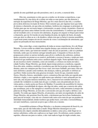 opinião de uma qualidade que não possuímos; este é, ao certo, o essencial dela.
Dito isto, assentaram os dois que era a minha vez de tentar a experiência, o que
imediatamente fiz; mas deixo de a relatar em todas as suas partes, por não demorar a
narração da experiência de Diogo Meireles, que foi a mais decisiva das três, e a melhor
prova desta deliciosa invenção do bonzo. Direi somente que, por algumas luzes que tinha
de música e charamela, em que aliás era mediano, lembrou-me congregar os principais de
Fuchéu para que me ouvissem tanger o instrumento; os quais vieram, escutaram e foram-se
repetindo que nunca antes tinham ouvido coisa tão extraordinária. E confesso que alcancei
um tal resultado com o só recurso dos ademanes, da graça em arquear os braços para tomar
a charamela, que me foi trazida em uma bandeja de prata, da rigidez do busto, da unção
com que alcei os olhos ao ar, e do desdém e ufania com que os baixei à mesma assembléia,
a qual neste ponto rompeu em um tal concerto de vozes e exclamações de entusiasmo, que
quase me persuadiu do meu merecimento.
Mas, como digo, a mais engenhosa de todas as nossas experiências, foi a de Diogo
Meireles. Lavrava então na cidade uma singular doença, que consistia em fazer inchar os
narizes, tanto e tanto, que tomavam metade e mais da cara ao paciente, e não só a punham
horrenda, senão que era molesto carregar tamanho peso. Conquanto os físicos da terra
propusessem extrair os narizes inchados, para alívio e melhoria dos enfermos, nenhum
destes consentia em prestar-se ao curativo, preferindo o excesso à lacuna, e tendo por mais
aborrecível que nenhuma outra coisa a ausência daquele órgão. Neste apertado lance, mais
de um recorria à morte voluntária, como um remédio, e a tristeza era muita em toda a
cidade Fuchéu. Diogo Meireles, que desde algum tempo praticava a medicina, segundo
ficou dito atrás, estudou a moléstia e reconheceu que não havia perigo em desnarigar os
doentes, antes era vantajoso por lhes levar o mal, sem trazer fealdade, pois tanto valia um
nariz disforme e pesado como nenhum; não alcançou, todavia, persuadir os infelizes ao
sacrifício. Então ocorreu-lhe uma graciosa invenção. Assim foi que, reunindo muitos
físicos, filósofos, bonzos, autoridades e povo, comunicou-lhes que tinha um segredo para
eliminar o órgão; e esse segredo era nada menos que substituir o nariz achacado por um
nariz são, mas de pura natureza metafísica, isto é, inacessível aos sentidos humanos, e
contudo tão verdadeiro ou ainda mais do que o cortado; cura esta praticada por ele em
várias partes, e muito aceita aos físicos de Malabar. O assombro da assembléia foi imenso,
e não menor a incredulidade de alguns, não digo de todos, sendo que a maioria não sabia
que acreditasse, pois se lhe repugnava a metafísica do nariz, cedia entretanto à energia das
palavras de Diogo Meireles, ao tom alto e convencido com que ele expôs e definiu o seu
remédio. Foi então que alguns filósofos, ali presentes, um tanto envergonhados do saber de
Diogo Meireles, não quiseram ficar-lhe atrás, e declararam que havia bons fundamentos
para uma tal invenção, visto não ser o homem todo outra coisa mais do que um produto da
idealidade transcendental; donde resultava que podia trazer, com toda a verossimilhança,
um nariz metafísico, e juravam ao povo que o efeito era o mesmo.
A assembléia aclamou a Diogo Meireles; e os doentes começaram de buscá-lo, em
tanta cópia, que ele não tinha mãos a medir. Diogo Meireles desnarigava-os com
muitíssima arte; depois estendia delicadamente os dedos a uma caixa, onde fingia ter os
narizes substitutos, colhia um e aplicava-o ao lugar vazio. Os enfermos, assim curados e
supridos, olhavam uns para os outros, e não viam nada no lugar do órgão cortado; mas,

 