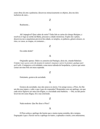eram obras de arte e pedrarias; descreveu minuciosamente os objetos, deu-me dois
tocheiros de ouro...

Z
Realmente...

A
Ah! impagável! Quer saber de outra? Tinha lido as cartas do cônego Benigno, e
resolveu ir logo ao sertão da Bahia, procurar a cidade misteriosa. Expôs-me o plano,
descreveu-me a arquitetura provável da cidade, os templos, os palácios, gênero etrusco, os
ritos, os vasos, as roupas, os costumes...

Z
Era então doido?

A
Originalão apenas. Odeio os carneiros de Panúrgio, dizia ele, citando Rabelais:
Comme vous sçavez estre du mouton le naturel, tousjours suivre le premier, quelque part
qu'il aille. Comparava a trivialidade a uma mesa redonda de hospedaria, e jurava que antes
comer um mau bife em mesa separada.

Z
Entretanto, gostava da sociedade.

A
Gostava da sociedade, mas não amava os sócios. Um amigo nosso, o Pires, fez-lhe
um dia esse reparo; e sabe o que é que ele respondeu? Respondeu com um apólogo, em que
cada sócio figurava ser uma cuia d'água, e a sociedade uma banheira. — Ora, eu não posso
lavar-me em cuias d'água, foi a sua conclusão.

Z
Nada modesto. Que lhe disse o Pires?

A
O Pires achou o apólogo tão bonito que o meteu numa comédia, daí a tempos.
Engraçado é que o Xavier ouviu o apólogo no teatro, e aplaudiu-o muito, com entusiasmo;

 