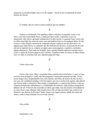 esquecera-se da paternidade; mas a voz do sangue... Isto leva-me à explicação da atual
miséria do Xavier.

Z
É verdade, não sei como se possa explicar que um nababo...

A
Explica-se facilmente. Ele espalhava idéias à direita e à esquerda, como o céu
chove, por uma necessidade física, e ainda por duas razões. A primeira é que era
impaciente, não sofria a gestação indispensável à obra escrita. A segunda é que varria com
os olhos uma linha tão vasta de coisas, que mal poderia fixar-se em qualquer delas. Se não
tivesse o verbo fluente, morreria de congestão mental; a palavra era um derivativo. As
páginas que então falava, os capítulos que lhe borbotavam da boca, só precisavam de uma
arte de os imprimir no ar, e depois no papel, para serem páginas e capítulos excelentes,
alguns admiráveis. Nem tudo era límpido; mas a porção límpida superava a porção turva,
como a vigília de Homero paga os seus cochilos. Espalhava tudo, ao acaso, às mãos cheias,
sem ver onde as sementes iam cair; algumas pegavam logo...

Z
Como a das cuias.

A
Como a das cuias. Mas, o semeador tinha a paixão das coisas belas, e, uma vez que
a árvore fosse pomposa e verde, não lhe perguntava nunca pela semente sua mãe. Viveu
assim longos anos, despendendo à toa, sem cálculo, sem fruto, de noite e de dia, na rua e
em casa, um verdadeiro pródigo. Com tal regime, que era a ausência de regime, não admira
que ficasse pobre e miserável. Meu amigo, a imaginação e o espírito têm limites; a não ser
a famosa botelha dos saltimbancos e a credulidade dos homens, nada conheço inesgotável
debaixo do sol. O Xavier não só perdeu as idéias que tinha, mas até exauriu a faculdade de
as criar; ficou o que sabemos. Que moeda rara se lhe vê hoje nas mãos? que sestércio de
Horácio? que dracma de Péricles? Nada. Gasta o seu lugar-comum, rafado das mãos dos
outros, come à mesa redonda, fez-se trivial, chocho...

Z
Cuia, enfim.

A
Justamente: cuia.

 