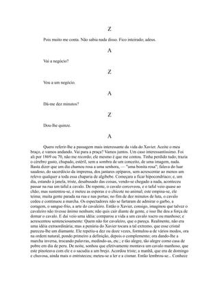 Z
Pois muito me conta. Não sabia nada disso. Fico inteirado; adeus.

A
Vai a negócio?

Z
Vou a um negócio.

A
Dá-me dez minutos?

Z
Dou-lhe quinze.

A
Quero referir-lhe a passagem mais interessante da vida do Xavier. Aceite o meu
braço, e vamos andando. Vai para a praça? Vamos juntos. Um caso interessantíssimo. Foi
ali por 1869 ou 70, não me recordo; ele mesmo é que me contou. Tinha perdido tudo; trazia
o cérebro gasto, chupado, estéril, sem a sombra de um conceito, de uma imagem, nada.
Basta dizer que um dia chamou rosa a uma senhora, — "uma bonita rosa"; falava do luar
saudoso, do sacerdócio da imprensa, dos jantares opíparos, sem acrescentar ao menos um
relevo qualquer a toda essa chaparia de algibebe. Começara a ficar hipocondríaco; e, um
dia, estando à janela, triste, desabusado das coisas, vendo-se chegado a nada, aconteceu
passar na rua um taful a cavalo. De repente, o cavalo corcoveou, e o taful veio quase ao
chão; mas sustentou-se, e meteu as esporas e o chicote no animal; este empina-se, ele
teima; muita gente parada na rua e nas portas; no fim de dez minutos de luta, o cavalo
cedeu e continuou a marcha. Os espectadores não se fartaram de admirar o garbo, a
coragem, o sangue-frio, a arte do cavaleiro. Então o Xavier, consigo, imaginou que talvez o
cavaleiro não tivesse ânimo nenhum; não quis cair diante de gente, e isso lhe deu a força de
domar o cavalo. E daí veio uma idéia: comparou a vida a um cavalo xucro ou manhoso; e
acrescentou sentenciosamente: Quem não for cavaleiro, que o pareça. Realmente, não era
uma idéia extraordinária; mas a penúria do Xavier tocara a tal extremo, que esse cristal
pareceu-lhe um diamante. Ele repetiu-a dez ou doze vezes, formulou-a de vários modos, ora
na ordem natural, pondo primeiro a definição, depois o complemento; ora dando-lhe a
marcha inversa, trocando palavras, medindo-as, etc.; e tão alegre, tão alegre como casa de
pobre em dia de peru. De noite, sonhou que efetivamente montava um cavalo manhoso, que
este pinoteava com ele e o sacudia a um brejo. Acordou triste; a manhã, que era de domingo
e chuvosa, ainda mais o entristeceu; meteu-se a ler e a cismar. Então lembrou-se... Conhece

 