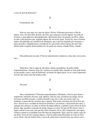 o caso do anel de Polícrates?

Z
Francamente, não.

A
Nem eu; mas aqui vai o que me disse o Xavier. Polícrates governava a ilha de
Samos. Era o rei mais feliz da terra; tão feliz, que começou a recear alguma viravolta da
Fortuna, e, para aplacá-la antecipadamente, determinou fazer um grande sacrifício: deitar
ao mar o anel precioso que, segundo alguns, lhe servia de sinete. Assim fez; mas a Fortuna
andava tão apostada em cumulá-lo de obséquios, que o anel foi engolido por um peixe, o
peixe pescado e mandado para a cozinha do rei, que assim voltou à posse do anel. Não
afirmo nada a respeito desta anedota; foi ele quem me contou, citando Plínio, citando...

Z
Não ponha mais na carta. O Xavier naturalmente comparou a vida, não a um cavalo,
mas...

A
Nada disso. Não é capaz de adivinhar o plano estrambótico do pobre-diabo.
Experimentemos a fortuna, disse ele; vejamos se a minha idéia, lançada ao mar, pode tornar
ao meu poder, como o anel de Polícrates, no bucho de algum peixe, ou se o meu caiporismo
será tal, que nunca mais lhe ponha a mão.

Z
Ora essa!

A
Não é estrambótico? Polícrates experimentara a felicidade; o Xavier quis tentar o
caiporismo; intenções diversas, ação idêntica. Saiu de casa, encontrou um amigo, travou
conversa, escolheu assunto, e acabou dizendo o que era a vida, um cavalo xucro ou
manhoso, e quem não for cavaleiro que o pareça. Dita assim, esta frase era talvez fria; por
isso o Xavier teve o cuidado de descrever primeiro a sua tristeza, o desconsolo dos anos, o
malogro dos esforços, ou antes os efeitos da imprevidência, e quando o peixe ficou de boca
aberta, digo, quando a comoção do amigo chegou ao cume, foi que ele lhe atirou o anel, e
fugiu a meter-se em casa. Isto que lhe conto é natural, crê-se, não é impossível; mas agora
começa a juntar-se à realidade uma alta dose de imaginação. Seja o que for, repito o que ele
me disse. Cerca de três semanas depois, o Xavier jantava pacificamente no Leão de Ouro
ou no Globo, não me lembro bem, e ouviu de outra mesa a mesma frase sua, talvez com a

 
