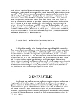 estas palavras: "O ministério parece ignorar que a política é, como a vida, um cavalo xucro
ou manhoso, e, não podendo ser bom cavaleiro, porque nunca o foi, devia ao menos parecer
que o é." — "Ah! enfim! exclamou o Xavier, cá estás engastado no bucho do peixe; já me
não podes fugir." Mas, em vão! a idéia fugia-lhe, sem deixar outro vestígio mais do que
uma confusa reminiscência. Sombrio, desesperado, começou a andar, a andar, até que a
noite caiu; passando por um teatro, entrou; muita gente, muitas luzes, muita alegria; o
coração aquietou-se-lhe. Cúmulo de benefícios; era uma comédia do Pires, uma comédia
nova. Sentou-se ao pé do autor, aplaudiu a obra com entusiasmo, com sincero amor de
artista e de irmão. No segundo ato, cena VIII, estremeceu. "D. Eugênia, diz o galã a uma
senhora, o cavalo pode ser comparado à vida, que é também um cavalo xucro ou manhoso;
quem não for bom cavaleiro, deve cuidar de parecer que o é." O autor, com o olhar tímido,
espiava no rosto do Xavier o efeito daquela reflexão, enquanto o Xavier repetia a mesma
súplica das outras vezes: — "Meu querido anel..."

Z
Et nunc et semper... Venha o último encontro, que são horas.

A
O último foi o primeiro. Já lhe disse que o Xavier transmitira a idéia a um amigo.
Uma semana depois da comédia cai o amigo doente, com tal gravidade que em quatro dias
estava à morte. O Xavier corre a vê-lo; e o infeliz ainda o pôde conhecer, estender-lhe a
mão fria e trêmula, cravar-lhe um longo olhar baço da última hora, e, com a voz sumida,
eco do sepulcro, soluçar-lhe: "Cá vou, meu caro Xavier, o cavalo xucro ou manhoso da vida
deitou-me ao chão: se fui mau cavaleiro, não sei; mas forcejei por parecê-lo bom." Não se
ria; ele contou-me isto com lágrimas. Contou-me também que a idéia ainda esvoaçou
alguns minutos sobre o cadáver, faiscando as belas asas de cristal, que ele cria ser diamante;
depois estalou um risinho de escárnio, ingrato e parricida, e fugiu como das outras vezes,
metendo-se no cérebro de alguns sujeitos, amigos da casa, que ali estavam, transidos de
dor, e recolheram com saudade esse pio legado do defunto. Adeus.
--------------------------------------------------------------

O EMPRÉSTIMO
Vou divulgar uma anedota, mas uma anedota no genuíno sentido do vocábulo, que o
vulgo ampliou às historietas de pura invenção. Esta é verdadeira; podia citar algumas
pessoas que a sabem tão bem como eu. Nem ela andou recôndita, senão por falta de um
espírito repousado, que lhe achasse a filosofia. Como deveis saber, há em todas as coisas
um sentido filosófico. Carlyle descobriu o dos coletes, ou, mais propriamente, o do
vestuário; e ninguém ignora que os números, muito antes da loteria do Ipiranga, formavam
o sistema de Pitágoras. Pela minha parte creio ter decifrado este caso de empréstimo; ides
ver se me engano.

 