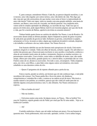 E, para começar, emendemos Sêneca. Cada dia, ao parecer daquele moralista, é, em
si mesmo, uma vida singular; por outros termos, uma vida dentro da vida. Não digo que
não; mas por que não acrescentou ele que muitas vezes uma só hora é a representação de
uma vida inteira? Vede este rapaz: entra no mundo com uma grande ambição, uma pasta de
ministro, um Banco, uma coroa de visconde, um báculo pastoral. Aos cinqüenta anos,
vamos achá-lo simples apontador de alfândega, ou sacristão da roça. Tudo isso que se
passou em trinta anos, pode algum Balzac metê-lo em trezentas páginas; por que não há de
a vida, que foi a mestra de Balzac, apertá-lo em trinta ou sessenta minutos?
Tinham batido quatro horas no cartório do tabelião Vaz Nunes, à rua do Rosário. Os
escreventes deram ainda as últimas penadas: depois limparam as penas de ganso na ponta
de seda preta que pendia da gaveta ao lado; fecharam as gavetas, concertaram os papéis,
arrumaram os livros, lavaram as mãos; alguns que mudavam de paletó à entrada, despiram
o do trabalho e enfiaram o da rua; todos saíram. Vaz Nunes ficou só.
Este honesto tabelião era um dos homens mais perspicazes do século. Está morto:
podemos elogiá-lo à vontade. Tinha um olhar de lanceta, cortante e agudo. Ele adivinhava o
caráter das pessoas que o buscavam para escriturar os seus acordos e resoluções; conhecia a
alma de um testador muito antes de acabar o testamento; farejava as manhas secretas e os
pensamentos reservados. Usava óculos, como todos os tabeliães de teatro; mas, não sendo
míope, olhava por cima deles, quando queria ver, e através deles, se pretendia não ser visto.
Finório como ele só, diziam os escreventes. Em todo o caso, circunspecto. Tinha cinqüenta
anos, era viúvo, sem filhos, e, para falar como alguns outros serventuários, roía muito
caladinho os seus duzentos contos de réis.
— Quem é? perguntou ele de repente olhando para a porta da rua.
Estava à porta, parado na soleira, um homem que ele não conheceu logo, e mal pôde
reconhecer daí a pouco. Vaz Nunes pediu-lhe o favor de entrar; ele obedeceu,
cumprimentou-o, estendeu-lhe a mão, e sentou-se na cadeira ao pé da mesa. Não trazia o
acanho natural a um pedinte; ao contrário, parecia que não vinha ali senão para dar ao
tabelião alguma coisa preciosíssima e rara. E, não obstante, Vaz Nunes estremeceu e
esperou.
— Não se lembra de mim?
— Não me lembro...
— Estivemos juntos uma noite, há alguns meses, na Tijuca... Não se lembra? Em
casa do Teodorico, aquela grande ceia de Natal; por sinal que lhe fiz uma saúde... Veja se se
lembra do Custódio.
— Ah!
Custódio endireitou o busto, que até então inclinara um pouco. Era um homem de
quarenta anos. Vestia pobremente, mas escovado, apertado, correto. Usava unhas longas,

 