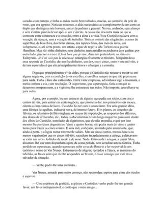curadas com esmero, e tinha as mãos muito bem talhadas, macias, ao contrário da pele do
rosto, que era agreste. Notícias mínimas, e aliás necessárias ao complemento de um certo ar
duplo que distinguia este homem, um ar de pedinte e general. Na rua, andando, sem almoço
e sem vintém, parecia levar após si um exército. A causa não era outra mais do que o
contraste entre a natureza e a situação, entre a alma e a vida. Esse Custódio nascera com a
vocação da riqueza, sem a vocação do trabalho. Tinha o instinto das elegâncias, o amor do
supérfluo, da boa chira, das belas damas, dos tapetes finos, dos móveis raros, um
voluptuoso, e, até certa ponto, um artista, capaz de reger a vila Torloni ou a galeria
Hamilton. Mas não tinha dinheiro; nem dinheiro, nem aptidão ou pachorra de o ganhar; por
outro lado, precisava viver. Il faut bien que je vive, dizia um pretendente ao ministro
Talleyrand. Je n'en vois pas la nécessité, redargüiu friamente o ministro. Ninguém dava
essa resposta ao Custódio; davam-lhe dinheiro, um dez, outro cinco, outro vinte mil-réis, e
de tais espórtulas é que ele principalmente tirava o albergue e a comida.
Digo que principalmente vivia delas, porque o Custódio não recusava meter-se em
alguns negócios, com a condição de os escolher, e escolhia sempre os que não prestavam
para nada. Tinha o faro das catástrofes. Entre vinte empresas, adivinhava logo a insensata, e
metia ombros a ela, com resolução. O caiporismo, que o perseguia, fazia com que as
dezenove prosperassem, e a vigésima lhe estourasse nas mãos. Não importa; aparelhava-se
para outra.
Agora, por exemplo, leu um anúncio de alguém que pedia um sócio, com cinco
contos de réis, para entrar em certo negócio, que prometia dar, nos primeiros seis meses,
oitenta a cem contos de lucro. Custódio foi ter com o anunciante. Era uma grande idéia,
uma fábrica de agulhas, indústria nova, de imenso futuro. E os planos, os desenhos da
fábrica, os relatórios de Birmingham, os mapas de importação, as respostas dos alfaiates,
dos donos de armarinho, etc., todos os documentos de um longo inquérito passavam diante
dos olhos de Custódio, estrelados de algarismos, que ele não entendia, e que por isso
mesmo lhe pareciam dogmáticos. Vinte e quatro horas; não pedia mais de vinte e quatro
horas para trazer os cinco contos. E saiu dali, cortejado, animado pelo anunciante, que,
ainda à porta, o afogou numa torrente de saldos. Mas os cinco contos, menos dóceis ou
menos vagabundos que os cinco mil-réis, sacudiam incredulamente a cabeça, e deixavamse estar nas arcas, tolhidos de medo e de sono. Nada. Oito ou dez amigos, a quem falou,
disseram-lhe que nem dispunham agora da soma pedida, nem acreditavam na fábrica. Tinha
perdido as esperanças, quando aconteceu subir a rua do Rosário e ler no portal de um
cartório o nome de Vaz Nunes. Estremeceu de alegria; recordou a Tijuca, as maneiras do
tabelião, as frases com que ele lhe respondeu ao brinde, e disse consigo que este era o
salvador da situação.
— Venho pedir-lhe uma escritura...
Vaz Nunes, armado para outro começo, não respondeu: espiou para cima dos óculos
e esperou.
— Uma escritura de gratidão, explicou o Custódio; venho pedir-lhe um grande
favor, um favor indispensável, e conto que o meu amigo...

 