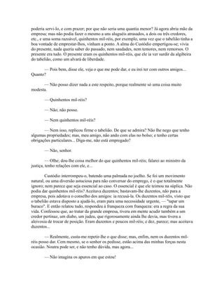 poderia servi-lo, e com prazer; por que não seria uma quantia menor? Já agora abria mão da
empresa; mas não podia fazer o mesmo a uns aluguéis atrasados, a dois ou três credores,
etc., e uma soma razoável, quinhentos mil-réis, por exemplo, uma vez que o tabelião tinha a
boa vontade de emprestar-lhos, vinham a ponto. A alma do Custódio empertigou-se; vivia
do presente, nada queria saber do passado, nem saudades, nem temores, nem remorsos. O
presente era tudo. O presente eram os quinhentos mil-réis, que ele ia ver surdir da algibeira
do tabelião, como um alvará de liberdade.
— Pois bem, disse ele, veja o que me pode dar, e eu irei ter com outros amigos...
Quanto?
— Não posso dizer nada a este respeito, porque realmente só uma coisa muito
modesta.
— Quinhentos mil-réis?
— Não; não posso.
— Nem quinhentos mil-réis?
— Nem isso, replicou firme o tabelião. De que se admira? Não lhe nego que tenho
algumas propriedades; mas, meu amigo, não ando com elas no bolso; e tenho certas
obrigações particulares... Diga-me, não está empregado?
— Não, senhor.
— Olhe; dou-lhe coisa melhor do que quinhentos mil-réis; falarei ao ministro da
justiça, tenho relações com ele, e...
Custódio interrompeu-o, batendo uma palmada no joelho. Se foi um movimento
natural, ou uma diversão astuciosa para não conversar do emprego, é o que totalmente
ignoro; nem parece que seja essencial ao caso. O essencial é que ele teimou na súplica. Não
podia dar quinhentos mil-réis? Aceitava duzentos; bastavam-lhe duzentos, não para a
empresa, pois adotava o conselho dos amigos: ia recusá-la. Os duzentos mil-réis, visto que
o tabelião estava disposto a ajudá-lo, eram para uma necessidade urgente, — "tapar um
buraco". E então relatou tudo, respondeu à franqueza com franqueza: era a regra da sua
vida. Confessou que, ao tratar da grande empresa, tivera em mente acudir também a um
credor pertinaz, um diabo, um judeu, que rigorosamente ainda lhe devia, mas tivera a
aleivosia de trocar de posição. Eram duzentos e poucos mil-réis; e dez, parece; mas aceitava
duzentos...
— Realmente, custa-me repetir-lhe o que disse; mas, enfim, nem os duzentos milréis posso dar. Cem mesmo, se o senhor os pedisse, estão acima das minhas forças nesta
ocasião. Noutra pode ser, e não tenho dúvida, mas agora...
— Não imagina os apuros em que estou!

 