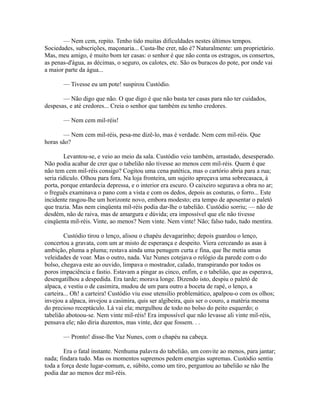 — Nem cem, repito. Tenho tido muitas dificuldades nestes últimos tempos.
Sociedades, subscrições, maçonaria... Custa-lhe crer, não é? Naturalmente: um proprietário.
Mas, meu amigo, é muito bom ter casas: o senhor é que não conta os estragos, os consertos,
as penas-d'água, as décimas, o seguro, os calotes, etc. São os buracos do pote, por onde vai
a maior parte da água...
— Tivesse eu um pote! suspirou Custódio.
— Não digo que não. O que digo é que não basta ter casas para não ter cuidados,
despesas, e até credores... Creia o senhor que também eu tenho credores.
— Nem cem mil-réis!
— Nem cem mil-réis, pesa-me dizê-lo, mas é verdade. Nem cem mil-réis. Que
horas são?
Levantou-se, e veio ao meio da sala. Custódio veio também, arrastado, desesperado.
Não podia acabar de crer que o tabelião não tivesse ao menos cem mil-réis. Quem é que
não tem cem mil-réis consigo? Cogitou uma cena patética, mas o cartório abria para a rua;
seria ridículo. Olhou para fora. Na loja fronteira, um sujeito apreçava uma sobrecasaca, à
porta, porque entardecia depressa, e o interior era escuro. O caixeiro segurava a obra no ar;
o freguês examinava o pano com a vista e com os dedos, depois as costuras, o forro... Este
incidente rasgou-lhe um horizonte novo, embora modesto; era tempo de aposentar o paletó
que trazia. Mas nem cinqüenta mil-réis podia dar-lhe o tabelião. Custódio sorriu; — não de
desdém, não de raiva, mas de amargura e dúvida; era impossível que ele não tivesse
cinqüenta mil-réis. Vinte, ao menos? Nem vinte. Nem vinte! Não; falso tudo, tudo mentira.
Custódio tirou o lenço, alisou o chapéu devagarinho; depois guardou o lenço,
concertou a gravata, com um ar misto de esperança e despeito. Viera cerceando as asas à
ambição, pluma a pluma; restava ainda uma penugem curta e fina, que lhe metia umas
veleidades de voar. Mas o outro, nada. Vaz Nunes cotejava o relógio da parede com o do
bolso, chegava este ao ouvido, limpava o mostrador, calado, transpirando por todos os
poros impaciência e fastio. Estavam a pingar as cinco, enfim, e o tabelião, que as esperava,
desengatilhou a despedida. Era tarde; morava longe. Dizendo isto, despiu o paletó de
alpaca, e vestiu o de casimira, mudou de um para outro a boceta de rapé, o lenço, a
carteira... Oh! a carteira! Custódio viu esse utensílio problemático, apalpou-o com os olhos;
invejou a alpaca, invejou a casimira, quis ser algibeira, quis ser o couro, a matéria mesma
do precioso receptáculo. Lá vai ela; mergulhou de todo no bolso do peito esquerdo; o
tabelião abotoou-se. Nem vinte mil-réis! Era impossível que não levasse ali vinte mil-réis,
pensava ele; não diria duzentos, mas vinte, dez que fossem. . .
— Pronto! disse-lhe Vaz Nunes, com o chapéu na cabeça.
Era o fatal instante. Nenhuma palavra do tabelião, um convite ao menos, para jantar;
nada; findara tudo. Mas os momentos supremos pedem energias supremas. Custódio sentiu
toda a força deste lugar-comum, e, súbito, como um tiro, perguntou ao tabelião se não lhe
podia dar ao menos dez mil-réis.

 