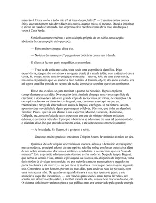 miserável. Dizes amém a tudo, não é? aí tens o lucro, biltre!" — E muitos outros nomes
feios, que um homem não deve dizer aos outros, quanto mais a si mesmo. Daqui a imaginar
o efeito do recado é um nada. Tão depressa ele o recebeu como abriu mão das drogas e
voou à Casa Verde.
Simão Bacamarte recebeu-o com a alegria própria de um sábio, uma alegria
abotoada de circunspeção até o pescoço.
— Estou muito contente, disse ele.
— Notícias do nosso povo? perguntou o boticário com a voz trêmula.
O alienista fez um gesto magnífico, e respondeu:
— Trata-se de coisa mais alta, trata-se de uma experiência científica. Digo
experiência, porque não me atrevo a assegurar desde já a minha idéia; nem a ciência é outra
coisa, Sr. Soares, senão uma investigação constante. Trata-se, pois, de uma experiência,
mas uma experiência que vai mudar a face da terra. A loucura, objeto dos meus estudos, era
até agora uma ilha perdida no oceano da razão; começo a suspeitar que é um continente.
Disse isto, e calou-se, para ruminar o pasmo do boticário. Depois explicou
compridamente a sua idéia. No conceito dele a insânia abrangia uma vasta superfície de
cérebros; e desenvolveu isto com grande cópia de raciocínios, de textos, de exemplos. Os
exemplos achou-os na história e em Itaguaí; mas, como um raro espírito que era,
reconheceu o perigo de citar todos os casos de Itaguaí, e refugiou-se na história. Assim,
apontou com especialidade alguns personagens célebres, Sócrates, que tinha um demônio
familiar, Pascal, que via um abismo à sua esquerda, Maomé, Caracala, Domiciano,
Calígula, etc., uma enfiada de casos e pessoas, em que de mistura vinham entidades
odiosas, e entidades ridículas. E porque o boticário se admirasse de uma tal promiscuidade,
o alienista disse-lhe que era tudo a mesma coisa, e até acrescentou sentenciosamente:
— A ferocidade, Sr. Soares, é o grotesco a sério.
— Gracioso, muito gracioso! exclamou Crispim Soares, levantando as mãos ao céu.
Quanto à idéia de ampliar o território da loucura, achou-a o boticário extravagante;
mas a modéstia, principal adorno de seu espírito, não lhe sofreu confessar outra coisa além
de um nobre entusiasmo; declarou-a sublime e verdadeira, e acrescentou que era "caso de
matraca". Esta expressão não tem equivalente no estilo moderno. Naquele tempo, Itaguaí,
que como as demais vilas, arraiais e povoações da colônia, não dispunha de imprensa, tinha
dois modos de divulgar uma notícia: ou por meio de cartazes manuscritos e pregados na
porta da câmara e da matriz; — ou por meio de matraca. Eis em que consistia este segundo
uso. Contratava-se um homem, por um ou mais dias, para andar as ruas do povoado, com
uma matraca na mão. De quando em quando tocava a matraca, reunia-se gente, e ele
anunciava o que lhe incumbiam, — um remédio para sezões, umas terras lavradias, um
soneto, um donativo eclesiástico, a melhor tesoura da vila, o mais belo discurso do ano, etc.
O sistema tinha inconvenientes para a paz pública; mas era conservado pela grande energia

 