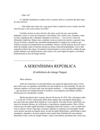 — Quer ver?
E o tabelião desabotoou o paletó, tirou a carteira, abriu-a, e mostrou-lhe duas notas
de cinco mil-réis.
— Não tenho mais, disse ele; o que posso fazer é reparti-los com o senhor; dou-lhe
uma de cinco, e fico com a outra; serve-lhe?
Custódio aceitou os cinco mil-réis, não triste, ou de má cara, mas risonho,
palpitante, como se viesse de conquistar a Ásia Menor. Era o jantar certo. Estendeu a mão
ao outro, agradeceu-lhe o obséquio, despediu-se até breve, — um até breve cheio de
afirmações implícitas. Depois saiu; o pedinte esvaiu-se à porta do cartório; o general é que
foi por ali abaixo, pisando rijo, encarando fraternalmente os ingleses do comércio que
subiam a rua para se transportarem aos arrabaldes. Nunca o céu lhe pareceu tão azul, nem a
tarde tão límpida; todos os homens traziam na retina a alma da hospitalidade. Com a mão
esquerda no bolso das calças, ele apertava amorosamente os cinco mil-réis, resíduo de uma
grande ambição, que ainda há pouco saíra contra o sol, num ímpeto de águia, e ora habita
modestamente as asas de frango rasteiro.
--------------------------------------------------------------

A SERENÍSSIMA REPÚBLICA
(Conferência do cônego Vargas)
Meus senhores,
Antes de comunicar-vos uma descoberta, que reputo de algum lustre para o nosso
país, deixai que vos agradeça a prontidão com que acudisses ao meu chamado. Sei que um
interesse superior vos trouxe aqui; mas não ignoro também, — e fora ingratidão ignorá-lo,
— que um pouco de simpatia pessoal se mistura à vossa legítima curiosidade científica.
Oxalá possa eu corresponder a ambas.
Minha descoberta não é recente; data do fim do ano de 1876. Não a divulguei então,
— e, a não ser o Globo, interessante diário desta capital, não a divulgaria ainda agora, —
por uma razão que achará fácil entrada no vosso espírito. Esta obra de que venho falar-vos,
carece de retoques últimos, de verificações e experiências complementares. Mas o Globo
noticiou que um sábio inglês descobriu a linguagem fônica dos insetos, e cita o estudo feito
com as moscas. Escrevi logo para a Europa e aguardo as respostas com ansiedade. Sendo
certo, porém, que pela navegação aérea, invento do padre Bartolomeu, é glorificado o nome
estrangeiro, enquanto o do nosso patrício mal se pode dizer lembrado dos seus naturais,
determinei evitar a sorte do insigne Voador, vindo a esta tribuna, proclamar alto e bom som,

 