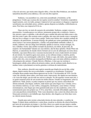 à face do universo, que muito antes daquele sábio, e fora das ilhas britânicas, um modesto
naturalista descobriu coisa idêntica, e fez com ela obra superior.
Senhores, vou assombrar-vos, como teria assombrado a Aristóteles, se lhe
perguntasse: Credes que se possa dar um regime social às aranhas? Aristóteles responderia
negativamente, com vós todos, porque é impossível crer que jamais se chegasse a organizar
socialmente esse articulado arisco, solitário, apenas disposto ao trabalho, e dificilmente ao
amor. Pois bem, esse impossível fi-lo eu.
Ouço um riso, no meio do sussurro de curiosidade. Senhores, cumpre vencer os
preconceitos. A aranha parece-vos inferior, justamente porque não a conheceis. Amais o
cão, prezais o gato e a galinha, e não advertis que a aranha não pula nem ladra como o cão,
não mia como o gato, não cacareja como a galinha, não zune nem morde como o mosquito,
não nos leva o sangue e o sono como a pulga. Todos esses bichos são o modelo acabado da
vadiação e do parasitismo. A mesma formiga, tão gabada por certas qualidades boas, dá no
nosso açúcar e nas nossas plantações, e funda a sua propriedade roubando a alheia. A
aranha, senhores, não nos aflige nem defrauda; apanha as moscas, nossas inimigas, fia,
tece, trabalha e morre. Que melhor exemplo de paciência, de ordem, de previsão, de
respeito e de humanidade? Quanto aos seus talentos, não há duas opiniões. Desde Plínio até
Darwin, os naturalistas do mundo inteiro formam um só coro de admiração em torno desse
bichinho, cuja maravilhosa teia a vassoura inconsciente do vosso criado destrói em menos
de um minuto. Eu repetiria agora esses juízos, se me sobrasse tempo; a matéria, porém,
excede o prazo, sou constrangido a abreviá-la. Tenho-os aqui, não todos, mas quase todos;
tenho, entre eles, esta excelente monografia de Büchner, que com tanta subtileza estudou a
vida psíquica dos animais. Citando Darwin e Büchner, é claro que me restrinjo à
homenagem cabida a dois sábios de primeira ordem, sem de nenhum modo absolver (e as
minhas vestes o proclamam) as teorias gratuitas e errôneas do materialismo.
Sim, senhores, descobri uma espécie araneida que dispõe do uso da fala; coligi
alguns, depois muitos dos novos articulados, e organizei-os socialmente. O primeiro
exemplar dessa aranha maravilhosa apareceu-me no dia 15 de dezembro de 1876. Era tão
vasta, tão colorida, dorso rubro, com listras azuis, transversais, tão rápida nos movimentos,
e às vezes tão alegre, que de todo me cativou a atenção. No dia seguinte vieram mais três, e
as quatro tomaram posse de um recanto de minha chácara. Estudei-as longamente; achei-as
admiráveis. Nada, porém, se pode comparar ao pasmo que me causou a descoberta do
idioma araneida, uma língua, senhores, nada menos que uma língua rica e variada, com a
sua estrutura sintáxica, os seus verbos, conjugações, declinações, casos latinos e formas
onomatopaicas, uma língua que estou gramaticando para uso das academias, como o fiz
sumariamente para meu próprio uso. E fi-lo, notai bem, vencendo dificuldades aspérrimas
com uma paciência extraordinária. Vinte vezes desanimei; mas o amor da ciência dava-me
forças para arremeter a um trabalho que, hoje declaro, não chegaria a ser feito duas vezes
na vida do mesmo homem.
Guardo para outro recinto a descrição técnica do meu arácnide, e a análise da
língua. O objeto desta conferência é, como disse, ressalvar os direitos da ciência brasileira,
por meio de um protesto em tempo; e, isto feito, dizer-vos a parte em que reputo a minha
obra superior à do sábio de Inglaterra. Devo demonstrá-lo, e para este ponto chamo a vossa

 
