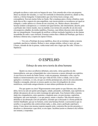 polegada na altura e outra meia na largura do saco. Esta emenda não evitou um pequeno
abuso na eleição dos alcaides, e o saco foi restituído às dimensões primitivas, dando-se-lhe,
todavia, a forma triangular. Compreendeis que esta forma trazia consigo, uma
conseqüência: ficavam muitas bolas no fundo. Daí a mudança para a forma cilíndrica; mais
tarde deu-se-lhe o aspecto de uma ampulheta, cujo inconveniente se reconheceu ser igual ao
triângulo, e então adotou-se a forma de um crescente, etc. Muitos abusos, descuidos e
lacunas tendem a desaparecer, e o restante terá igual destino, não inteiramente, decerto, pois
a perfeição não é deste mundo, mas na medida e nos termos do conselho de um dos mais
circunspectos cidadãos da minha república, Erasmus, cujo último discurso sinto não poder
dar-vos integralmente. Encarregado de notificar a última resolução legislativa às dez damas
incumbidas de urdir o saco eleitoral, Erasmus contou-lhes a fábula de Penélope, que fazia e
desfazia a famosa teia, à espera do esposo Ulisses.
— Vós sois a Penélope da nossa república, disse ele ao terminar; tendes a mesma
castidade, paciência e talentos. Refazei o saco, amigas minhas, refazei o saco, até que
Ulisses, cansado de dar às pernas, venha tomar entre nós o lugar que lhe cabe. Ulisses é a
Sapiência.
--------------------------------------------------------------

O ESPELHO
Esboço de uma nova teoria da alma humana
Quatro ou cinco cavalheiros debatiam, uma noite, várias questões de alta
transcendência, sem que a disparidade dos votos trouxesse a menor alteração aos espíritos.
A casa ficava no morro de Santa Teresa, a sala era pequena, alumiada a velas, cuja luz
fundia-se misteriosamente com o luar que vinha de fora. Entre a cidade, com as suas
agitações e aventuras, e o céu, em que as estrelas pestanejavam, através de uma atmosfera
límpida e sossegada, estavam os nossos quatro ou cinco investigadores de coisas
metafísicas, resolvendo amigavelmente os mais árduos problemas do universo.
Por que quatro ou cinco? Rigorosamente eram quatro os que falavam; mas, além
deles, havia na sala um quinto personagem, calado, pensando, cochilando, cuja espórtula no
debate não passava de um ou outro resmungo de aprovação. Esse homem tinha a mesma
idade dos companheiros, entre quarenta e cinqüenta anos, era provinciano, capitalista,
inteligente, não sem instrução, e, ao que parece, astuto e cáustico. Não discutia nunca; e
defendia-se da abstenção com um paradoxo, dizendo que a discussão é a forma polida do
instinto batalhador, que jaz no homem, como uma herança bestial; e acrescentava que os
serafins e os querubins não controvertiam nada, e, aliás, eram a perfeição espiritual e
eterna. Como desse esta mesma resposta naquela noite, contestou-lha um dos presentes, e
desafiou-o a demonstrar o que dizia, se era capaz. Jacobina (assim se chamava ele) refletiu
um instante, e respondeu:

 
