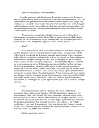 — Pensando bem, talvez o senhor tenha razão.
Vai senão quando, no meio da noite, sucedeu que este casmurro usou da palavra, e
não dois ou três minutos, mas trinta ou quarenta. A conversa, em seus meandros, veio a cair
na natureza da alma, ponto que dividiu radicalmente os quatro amigos. Cada cabeça, cada
sentença; não só o acordo, mas a mesma discussão tornou-se difícil, senão impossível, pela
multiplicidade das questões que se deduziram do tronco principal e um pouco, talvez, pela
inconsistência dos pareceres. Um dos argumentadores pediu ao Jacobina alguma opinião,
— uma conjetura, ao menos.
— Nem conjetura, nem opinião, redargüiu ele; uma ou outra pode dar lugar a
dissentimento, e, como sabem, eu não discuto. Mas, se querem ouvir-me calados, posso
contar-lhes um caso de minha vida, em que ressalta a mais clara demonstração acerca da
matéria de que se trata. Em primeiro lugar, não há uma só alma, há duas...
— Duas?
— Nada menos de duas almas. Cada criatura humana traz duas almas consigo: uma
que olha de dentro para fora, outra que olha de fora para entro... Espantem-se à vontade,
podem ficar de boca aberta, dar de ombros, tudo; não admito réplica. Se me replicarem,
acabo o charuto e vou dormir. A alma exterior pode ser um espírito, um fluido, um homem,
muitos homens, um objeto, uma operação. Há casos, por exemplo, em que um simples
botão de camisa é a alma exterior de uma pessoa; — e assim também a polca, o voltarete,
um livro, uma máquina, um par de botas, uma cavatina, um tambor, etc. Está claro que o
ofício dessa segunda alma é transmitir a vida, como a primeira; as duas completam o
homem, que é, metafisicamente falando, uma laranja. Quem perde uma das metades, perde
naturalmente metade da existência; e casos há, não raros, em que a perda da alma exterior
implica a da existência inteira. Shylock, por exemplo. A alma exterior aquele judeu eram os
seus ducados; perdê-los equivalia a morrer. "Nunca mais verei o meu ouro, diz ele a Tubal;
é um punhal que me enterras no coração." Vejam bem esta frase; a perda dos ducados,
alma exterior, era a morte para ele. Agora, é preciso saber que a alma exterior não é sempre
a mesma...
— Não?
— Não, senhor; muda de natureza e de estado. Não aludo a certas almas
absorventes, como a pátria, com a qual disse o Camões que morria, e o poder, que foi a
alma exterior de César e de Cromwell. São almas enérgicas e exclusivas; mas há outras,
embora enérgicas, de natureza mudável. Há cavalheiros, por exemplo, cuja alma exterior,
nos primeiros anos, foi um chocalho ou um cavalinho de pau, e mais tarde uma provedoria
de irmandade, suponhamos. Pela minha parte, conheço uma senhora, — na verdade,
gentilíssima, — que muda de alma exterior cinco, seis vezes por ano. Durante a estação
lírica é a ópera; cessando a estação, a alma exterior substitui-se por outra: um concerto, um
baile do Cassino, a rua do Ouvidor, Petrópolis...
— Perdão; essa senhora quem é?

 
