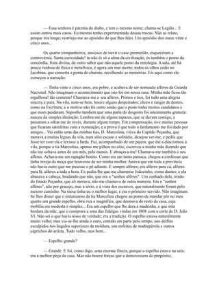 — Essa senhora é parenta do diabo, e tem o mesmo nome; chama-se Legião... E
assim outros mais casos. Eu mesmo tenho experimentado dessas trocas. Não as relato,
porque iria longe; restrinjo-me ao episódio de que lhes falei. Um episódio dos meus vinte e
cinco anos...
Os quatro companheiros, ansiosos de ouvir o caso prometido, esqueceram a
controvérsia. Santa curiosidade! tu não és só a alma da civilização, és também o pomo da
concórdia, fruta divina, de outro sabor que não aquele pomo da mitologia. A sala, até há
pouco ruidosa de física e metafísica, é agora um mar morto; todos os olhos estão no
Jacobina, que conserta a ponta do charuto, recolhendo as memórias. Eis aqui como ele
começou a narração:
— Tinha vinte e cinco anos, era pobre, e acabava de ser nomeado alferes da Guarda
Nacional. Não imaginam o acontecimento que isto foi em nossa casa. Minha mãe ficou tão
orgulhosa! tão contente! Chamava-me o seu alferes. Primos e tios, foi tudo uma alegria
sincera e pura. Na vila, note-se bem, houve alguns despeitados; choro e ranger de dentes,
como na Escritura; e o motivo não foi outro senão que o posto tinha muitos candidatos e
que esses perderam. Suponho também que uma parte do desgosto foi inteiramente gratuita:
nasceu da simples distinção. Lembra-me de alguns rapazes, que se davam comigo, e
passaram a olhar-me de revés, durante algum tempo. Em compensação, tive muitas pessoas
que ficaram satisfeitas com a nomeação; e a prova é que todo o fardamento me foi dado por
amigos... Vai então uma das minhas tias, D. Marcolina, viúva do Capitão Peçanha, que
morava a muitas léguas da vila, num sítio escuso e solitário, desejou ver-me, e pediu que
fosse ter com ela e levasse a farda. Fui, acompanhado de um pajem, que daí a dias tornou à
vila, porque a tia Marcolina, apenas me pilhou no sítio, escreveu a minha mãe dizendo que
não me soltava antes de um mês, pelo menos. E abraçava-me! Chamava-me também o seu
alferes. Achava-me um rapagão bonito. Como era um tanto patusca, chegou a confessar que
tinha inveja da moça que houvesse de ser minha mulher. Jurava que em toda a província
não havia outro que me pusesse o pé adiante. E sempre alferes; era alferes para cá, alferes
para lá, alferes a toda a hora. Eu pedia-lhe que me chamasse Joãozinho, como dantes; e ela
abanava a cabeça, bradando que não, que era o "senhor alferes". Um cunhado dela, irmão
do finado Peçanha, que ali morava, não me chamava de outra maneira. Era o "senhor
alferes", não por gracejo, mas a sério, e à vista dos escravos, que naturalmente foram pelo
mesmo caminho. Na mesa tinha eu o melhor lugar, e era o primeiro servido. Não imaginam.
Se lhes disser que o entusiasmo da tia Marcolina chegou ao ponto de mandar pôr no meu
quarto um grande espelho, obra rica e magnífica, que destoava do resto da casa, cuja
mobília era modesta e simples... Era um espelho que lhe dera a madrinha, e que esta
herdara da mãe, que o comprara a uma das fidalgas vindas em 1808 com a corte de D. João
VI. Não sei o que havia nisso de verdade; era a tradição. O espelho estava naturalmente
muito velho; mas via-se-lhe ainda o ouro, comido em parte pelo tempo, uns delfins
esculpidos nos ângulos superiores da moldura, uns enfeites de madrepérola e outros
caprichos do artista. Tudo velho, mas bom...
— Espelho grande?
— Grande. E foi, como digo, uma enorme fineza, porque o espelho estava na sala;
era a melhor peça da casa. Mas não houve forças que a demovessem do propósito;

 