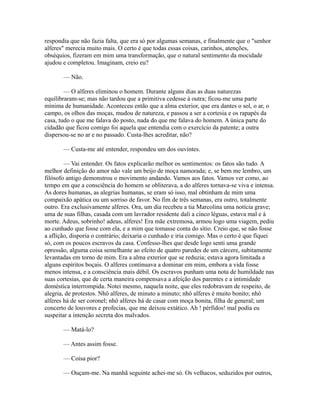respondia que não fazia falta, que era só por algumas semanas, e finalmente que o "senhor
alferes" merecia muito mais. O certo é que todas essas coisas, carinhos, atenções,
obséquios, fizeram em mim uma transformação, que o natural sentimento da mocidade
ajudou e completou. Imaginam, creio eu?
— Não.
— O alferes eliminou o homem. Durante alguns dias as duas naturezas
equilibraram-se; mas não tardou que a primitiva cedesse à outra; ficou-me uma parte
mínima de humanidade. Aconteceu então que a alma exterior, que era dantes o sol, o ar, o
campo, os olhos das moças, mudou de natureza, e passou a ser a cortesia e os rapapés da
casa, tudo o que me falava do posto, nada do que me falava do homem. A única parte do
cidadão que ficou comigo foi aquela que entendia com o exercício da patente; a outra
dispersou-se no ar e no passado. Custa-lhes acreditar, não?
— Custa-me até entender, respondeu um dos ouvintes.
— Vai entender. Os fatos explicarão melhor os sentimentos: os fatos são tudo. A
melhor definição do amor não vale um beijo de moça namorada; e, se bem me lembro, um
filósofo antigo demonstrou o movimento andando. Vamos aos fatos. Vamos ver como, ao
tempo em que a consciência do homem se obliterava, a do alferes tornava-se viva e intensa.
As dores humanas, as alegrias humanas, se eram só isso, mal obtinham de mim uma
compaixão apática ou um sorriso de favor. No fim de três semanas, era outro, totalmente
outro. Era exclusivamente alferes. Ora, um dia recebeu a tia Marcolina uma notícia grave;
uma de suas filhas, casada com um lavrador residente dali a cinco léguas, estava mal e à
morte. Adeus, sobrinho! adeus, alferes! Era mãe extremosa, armou logo uma viagem, pediu
ao cunhado que fosse com ela, e a mim que tomasse conta do sítio. Creio que, se não fosse
a aflição, disporia o contrário; deixaria o cunhado e iria comigo. Mas o certo é que fiquei
só, com os poucos escravos da casa. Confesso-lhes que desde logo senti uma grande
opressão, alguma coisa semelhante ao efeito de quatro paredes de um cárcere, subitamente
levantadas em torno de mim. Era a alma exterior que se reduzia; estava agora limitada a
alguns espíritos boçais. O alferes continuava a dominar em mim, embora a vida fosse
menos intensa, e a consciência mais débil. Os escravos punham uma nota de humildade nas
suas cortesias, que de certa maneira compensava a afeição dos parentes e a intimidade
doméstica interrompida. Notei mesmo, naquela noite, que eles redobravam de respeito, de
alegria, de protestos. Nhô alferes, de minuto a minuto; nhô alferes é muito bonito; nhô
alferes há de ser coronel; nhô alferes há de casar com moça bonita, filha de general; um
concerto de louvores e profecias, que me deixou extático. Ah ! pérfidos! mal podia eu
suspeitar a intenção secreta dos malvados.
— Matá-lo?
— Antes assim fosse.
— Coisa pior?
— Ouçam-me. Na manhã seguinte achei-me só. Os velhacos, seduzidos por outros,

 