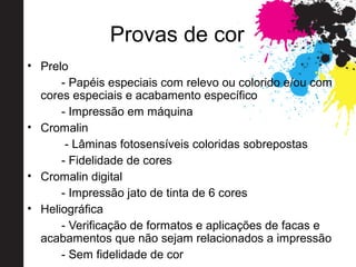 Provas de cor
• Prelo
- Papéis especiais com relevo ou colorido e/ou com
cores especiais e acabamento específico
- Impressão em máquina
• Cromalin
- Lâminas fotosensíveis coloridas sobrepostas
- Fidelidade de cores
• Cromalin digital
- Impressão jato de tinta de 6 cores
• Heliográfica
- Verificação de formatos e aplicações de facas e
acabamentos que não sejam relacionados a impressão
- Sem fidelidade de cor
 