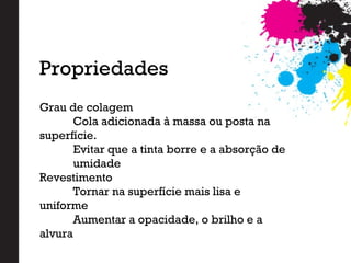 Grau de colagem
Cola adicionada à massa ou posta na
superfície.
Evitar que a tinta borre e a absorção de
umidade
Revestimento
Tornar na superfície mais lisa e
uniforme
Aumentar a opacidade, o brilho e a
alvura
Propriedades
 