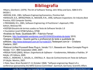 Mitos sobre TestadoresTestar é fácil: Entre 20 a 50% do esforço de um projeto é teste de softwareTestador é aquele que não aprendeu a programar: E os engenheiros (Técnicos)? Analistas de requisitos, negócios, gerentes, coordenadores e outros envolvidos também não aprenderam a programar? 		Engenharia de software é trabalho em equipe!O Teste é uma fase após todas as outras: Teste de Software deve participar desde a pré venda dos projetos de software até a produção e remoção.Testadores são menos qualificados, ou podem ser estagiários: Tudo bem, se acredita que o seu cliente pode receber os defeitos provenientes de testes mal planejados, desenhados, executados e medidos. Testes são dispensáveis em projetos com tempo e custo estourando: Além do tempo e do custo, a qualidade também ficará prejudicada?Todo BUG é culpa do desenvolvedor: A literatura e a experiência nos mostram que menos da metade dos defeitos do software são provenientes de erros dos programadores.