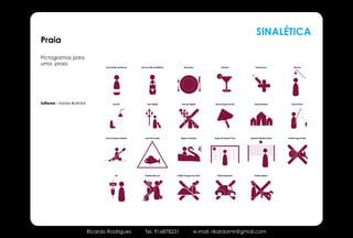 SINALÉTICA
Praia
Pictogramas para
                                                                                                Sistema Pictográfico para Praia
uma praia
                                      Casa de banho dos Homens     Casa de banho das Mulheres             Restaurante                  Snack-bar                  Pronto Socorro               Chuveiros




Software - Adobe Illustrator                  Lava-Pés                    Zona Vigiada                 Zona não Vigiada          Zona de Chapéus-de-Sol         Zona de Barracas             Zona de Pesca




                                      Zona de Desportos Náuticos       Zona Peixe Aranha              Aluguer de Gaivotas       Campo de Futebol de Praia   Campo de Voleibol de Praia   Proibido Jogos de Bola




                                                                                                                            €


                                                 Lixo                  Proibido deitar Lixo       Proibido Passagem nas Dunas      Probido Automóveis            Proibido Animais


                                            lixo                         lixo




                               Ricardo Rodrigues                       Tel. 916878231                                   e-mail: rikardormr@gmail.com
 