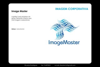 IMAGEM CORPORATIVA
Image Master

Logótipo para empresa do
grupo Geração Criativa que
cria imagens corporativas.




Software - Adobe Illustrator




                                                             ImageMaster


                               Ricardo Rodrigues   Tel. 916878231   e-mail: rikardormr@gmail.com
 
