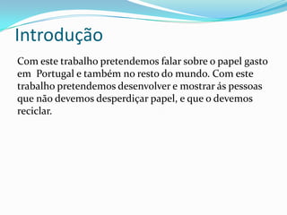 Introdução
Com este trabalho pretendemos falar sobre o papel gasto
em Portugal e também no resto do mundo. Com este
trabalho pretendemos desenvolver e mostrar ás pessoas
que não devemos desperdiçar papel, e que o devemos
reciclar.
 